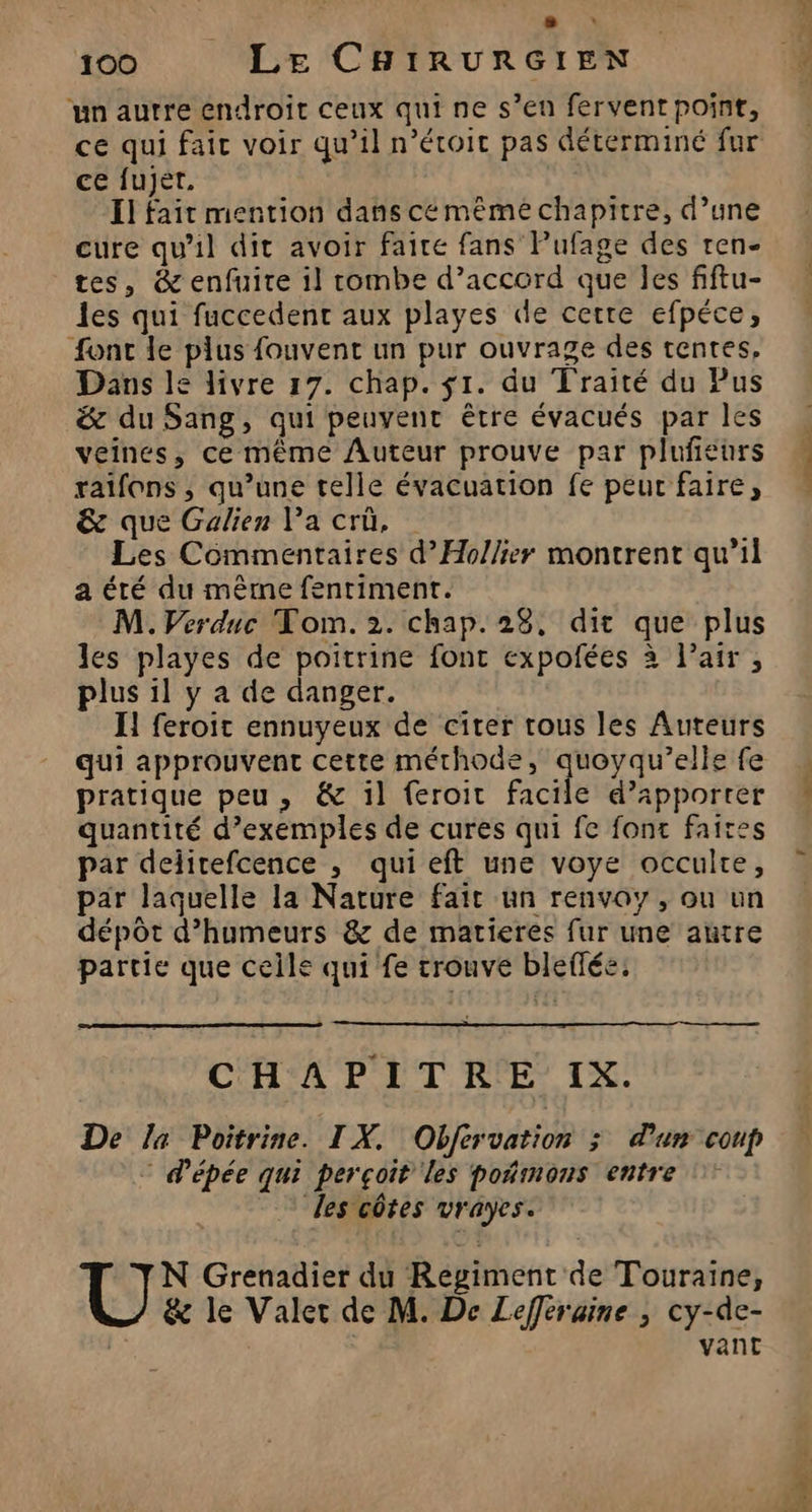 + * 100 Le CHIRURGIEN ‘un autre endroit ceux qui ne s’en fervent point, ce qui fait voir qu’il n’étoit pas déterminé fur ce fujér, Il fait mention dans cé même chapitre, d’une cure qu'il dit avoir faire fans Pufage des ren- tes, &amp; enfuite il combe d’accord que les fiftu- les qui fuccedenc aux playes de certe efpéce, fonc de plus fouvent un pur ouvrage des tentes, Dans le livre 17. chap. $1. du Traité du Pus &amp; du Sang, qui peuvent être évacués par les veines, ce même Auteur prouve par plufieurs raïfons , qu’une telle évacuation fe peur faire, &amp; que Galien l’a crû, Les Commentaires d’Hollier montrent qu’il a été du même fenriment. M. Verdnc Tom. 2. chap. 28, dit que plus les playes de poitrine font expofées à l’air , plus il y a de danger. ÏH feroit ennuyeux de citer tous les Auteurs qui approuvent cette méthode, quoyqu’elle fe pratique peu, &amp; il feroit facile d’apporter quantité d’exemples de cures qui fe fonc faire par delitefcence , qui eft une voye occulte, par laquelle la Nature fait un renvoy, ou un dépôt d’humeurs &amp; de matieres fur une autre partie que celle qui fe trouve bleffée: CHAPITRE IX. De la Poitrine. IX. Obfervation ; d'un coup * d'épée qui perçoit les poñmons entre des côtes vrayes. N Grenadier du Regiment de Touraine, &amp; le Valer de M. De Lefferaine ; cy-de- vant die 27. : te