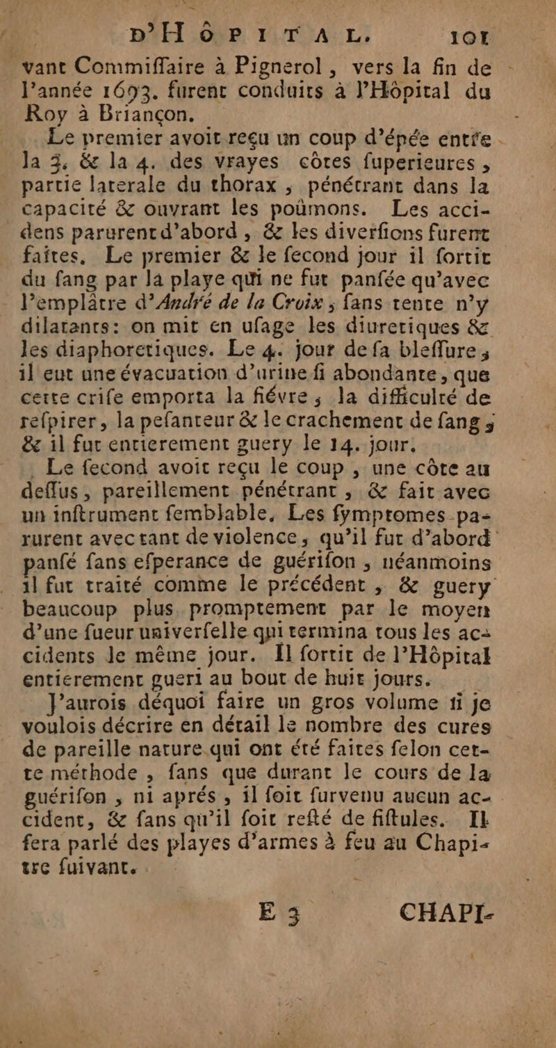 | DH ÔoP1TAL,. 1017 vant Commiffaire à Pignerol, vers la fin de l’année 1693. furent conduits à J’Hôpital du Roy à Briançon. Le premier avoit reçu un coup d’épée entre. Ja 3, &amp; la 4. des vrayes côres fuperieures , partie laterale du thorax ; pénétrant dans la capacité &amp; ouvrant les poumons. Les acci- dens parurent d’abord , &amp; les diverfions furent faites, Le premier &amp; le fecond jour il fortit du fang par la playe qui ne fut panfée qu'avec l’emplâtre d'André de le Croix ; fans rente n°y dilatants: on mit en ufage les diureriques &amp; les diaphoretiques. Le 4. jour de fa bleffure, il eut une évacuation d’urine fi abondante, que certe crife emporta la fiévre,; la difficulté de refpirer, la pefanreur &amp; le crachement de fang ; &amp; il fur entierement guery le 14. jour, . Le fecond avoit reçu le coup , une côte au deffus, pareillement pénétrant , &amp; fait avec un inftrument femblable, Les fympromes pa- rurent avec tant de violence, qu’il fur d’abord panfé fans efperance de guérifon , néanmoins 1l fut traité comme le précédent ; &amp; guery beaucoup plus. promptement par le moyen d’une fueur univerfelle qui termina tous les ac: cidents Je même jour. Ül fortit de l'Hôpital entierement gueri au bout de huit jours. J'aurois déquoi faire un gros volume 1i je voulois décrire en détail le nombre des cures de pareille nature qui ont été faites felon cet- te méthode , fans que durant le cours de la guérifon ; ni aprés , il foir furvenu aucun ac- cident, &amp; fans qu'il foic refté defiftules. IE fera parlé des playes d'armes à feu au Chapi- tre fuivant. | ET CHAPI-