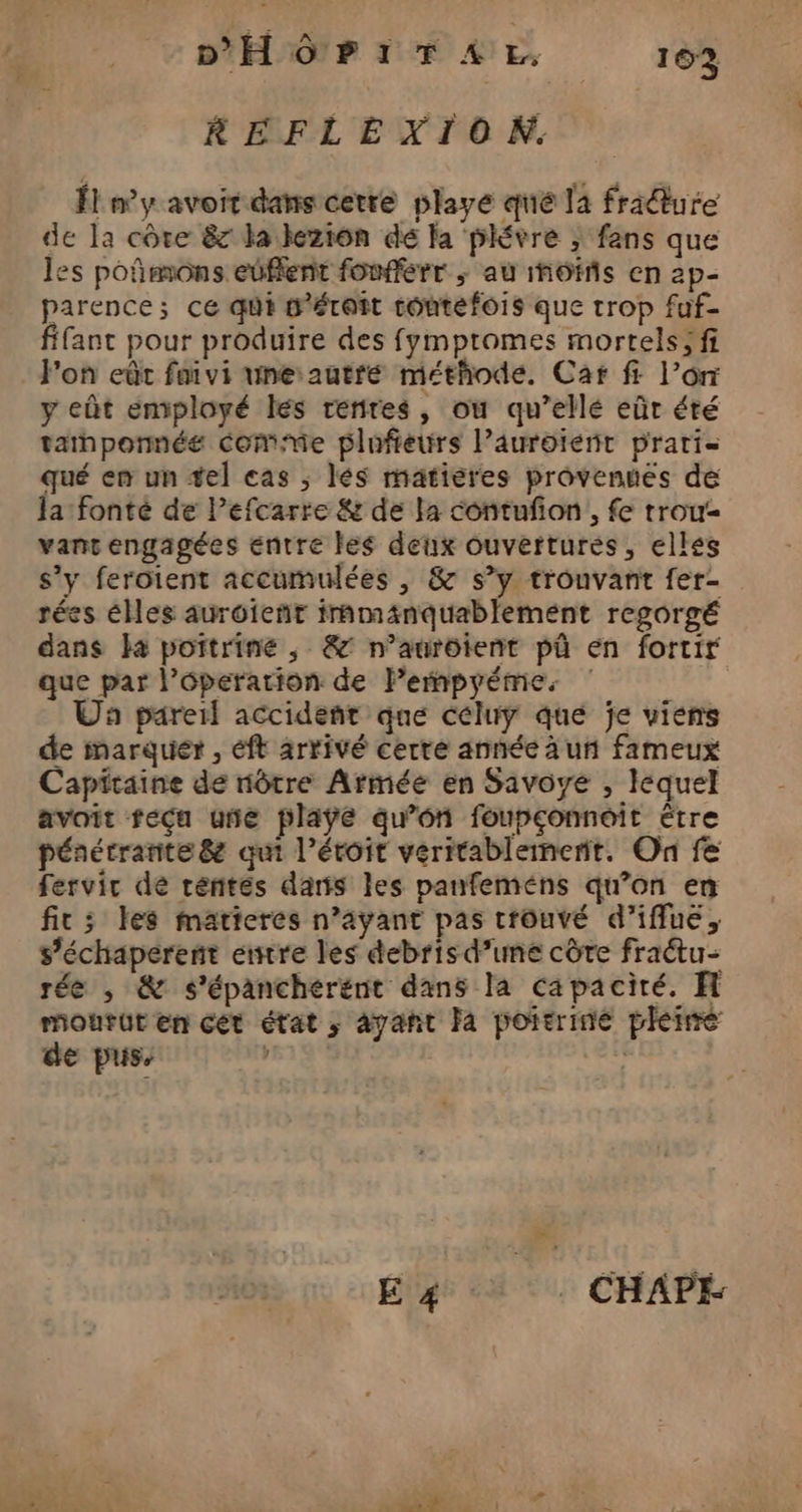 RÉFLEXION. Él ny avoit dans cetre playe qué la fridure de la côte &amp; la leziôn de la plévre ; fans que les poñimons eüffent fonfferr ; au motifs en 2p- parence; ce qui w'éroit toutefois que trop fuf- fant pour produire des fympromes mortels; fi J'on eût faivi une autre méthode. Car f: l’or y eût employé les renires, ou qu’ellé eûr été tathponnée Comme plufieurs l’auroiénr prari qué en un tel cas , lés matiéres provennés de Ja:fonté de l’efcarre &amp; de la contuñon,, fe trou vanc engagées entre les deux ouvertures, elles s’y ferotent accumulées , &amp; s’y trouvant fer- rées éMes aurôient trmänquablemént regorgé dans la pottrine , &amp;° n’aurôtent pû en fortir que par l’éperarion de lPempyéme. ‘ Un pareil accident que céluy qué je viens de inarquér , éft arrivé cerre année à un fameux Capitaine de nôtre Armée en Savoye , lequel avoit fecu une playe qu’on foupconnoit être pénétrante&amp; qui l’éroit véritablement. On fe fervir de réntes dans les panfeméns qu’on en fit; les matieres n’ayant pas trouvé d’iffuë, s’échaperenñt entre les debris d’une côte fractu- rée , &amp; s'épanchérént dans la capacité. H mourut en cet état ; ayant Ja poitrine pleire de pus, 519% | 4 à : CHAPE
