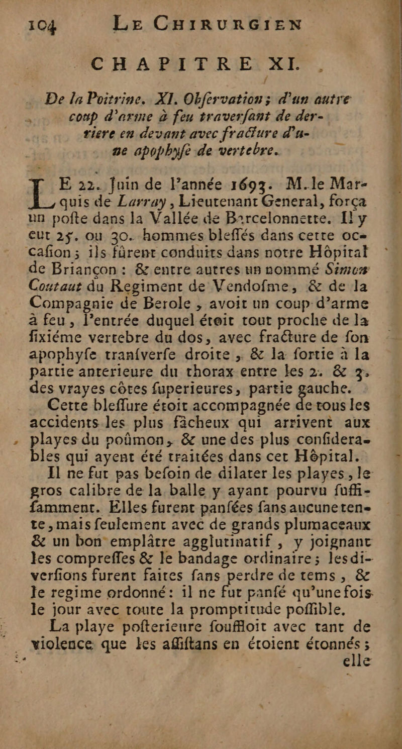 C HABPATRIET ZE, 4 … De la Poitrine. XI. Obfervation; d’un autre = coup d’arime à feu traverfant de der- riere en devant avec fra&amp;ure d'u- 2e spophyfe de vertebre. F E 22. Juin de l’année 1693. M.le Mar- quis de Larray, Lieutenant General, força un pofte dans la Vallée de BArcelonnette. Ily eut 2$. ou 30. hommes bleffés dans cette oc= Cafion; ils fûrent conduits dans notre Hôpirat de Briançon: &amp; entre autres un nommé Sémcæ Coutaut du Regiment de Vendofme, &amp; de la Compagnie de Berole , avoit un coup d’arme à feu, l’entrée duquel éteit tout proche de la fixiéme vereebre du dos, avec fracture de fon apophyfe tran{verfe droite ; &amp; la fortie à la partie antérieure du thorax entre Les 2. &amp; 3, des vrayes côtes fuperieures, partie gauche. Cette bleflure étroit accompagnée de tous les accidents.les plus fâcheux qui arrivent aux playes du poûmon, &amp; une des plus confidera. bles qui ayent été traitées dans cet Hôpital. gros calibre de la balle y ayant pourvu fuf- famment. Elles furent panfées fans aucuneten- te, mais feulement avec de grands plumaceaux &amp; un bon emplâtre agglutinatif , y joignant les compreffes &amp; le bandage ordinaire; lesdi- verfions furent faites fans perdre de rems, &amp; le regime ordonné: 1l ne fur panfé qu’une fois le jour avec toute la promptitude poffible. La playe pofterieure foufloit avec tant de violence que Les affiftans en étoient M ; elle