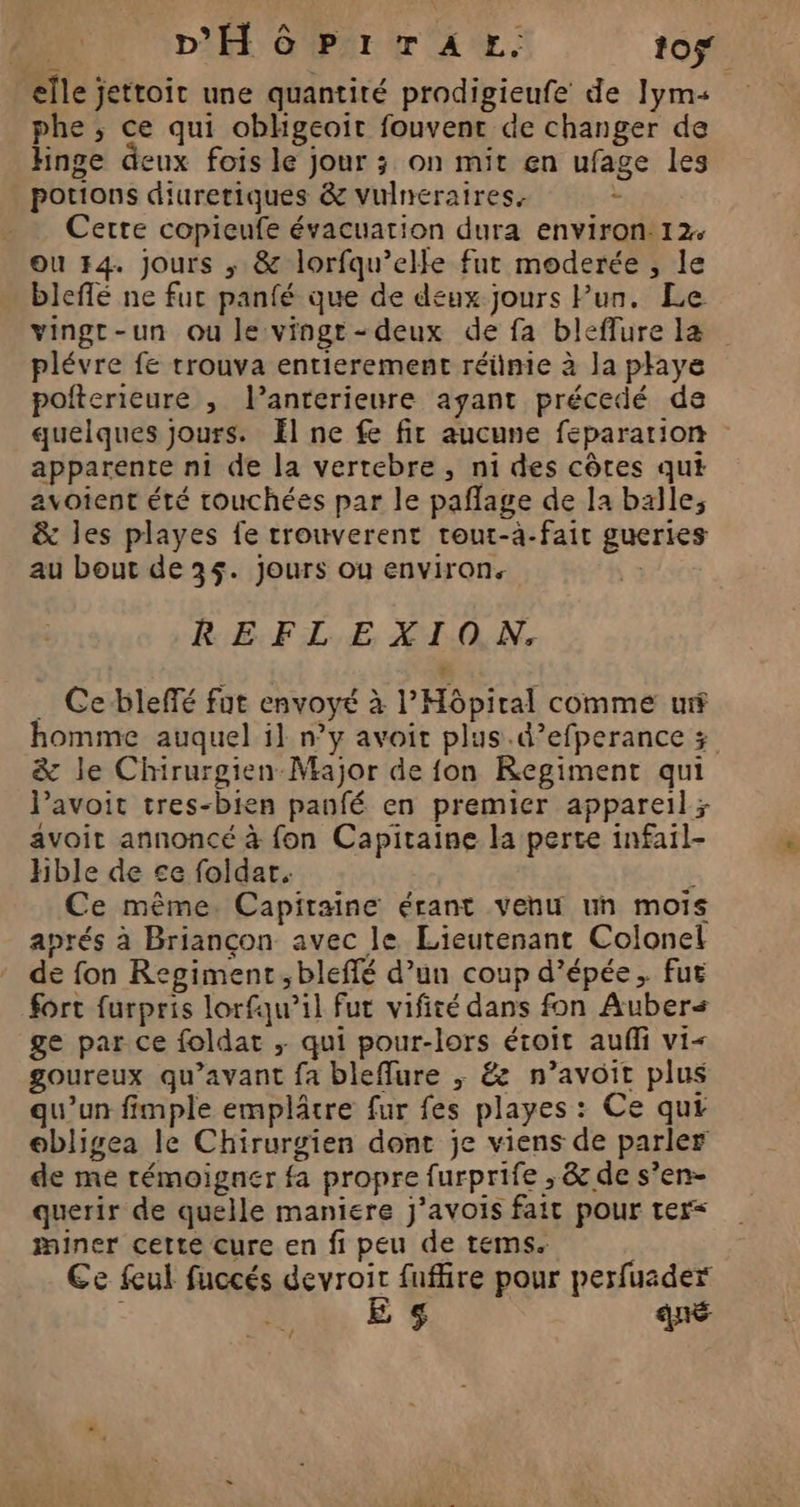phe ; ce qui obhgeoït fouvent de changer de hinge deux fois le jour ; on mit en ufage les potions diuretiques &amp; vulneraires. : Cette copieufe évacuation dura environ: 12+ ou F4. Jours ; &amp; lorfqu’elle fut moderée , le bleflé ne fur panfé que de deux jours Pur. Le vingr-un ou le vingt-deux de fa bleffure la plévre fe trouva entierement réiimie à Ja plays pofterieure , l’anterieure ayant précedé de apparente ni de la vertebre, ni des côtes qui avotent été touchées par le paflage de la balle, &amp; les playes fe trouverent tout-à-fait gueries au bout de 35. jours ou environ. | REF L.E XLAO.N. … Cebleffé fut envoyé à l’Môpiral comme urf &amp; le Chirurgien Major de fon KRegiment qui lavoit tres-bien panfé en premier appareil; avoit annoncé à fon Capitaine la perte infail- Hble de ce foldar. Ce même. Capitaine érant venu un mois aprés à Briançon avec le Lieutenant Colonel de fon Regimenr,bleflé d’un coup d’épée, fut fort furpris lorfqu’il fut vifité dans fon Auber< ge par ce foldat ; qui pour-lors étroit auffi vi< goureux qu'avant fa bleffure ; &amp; n’avoit plus qu'un fimple emplâtre fur fes playes : Ce qui obligea le Chirurgien dont je viens de parler de me témoigner fa propre furprife , &amp; de s’en- querir de quelle maniere j’avois fait pour ter miner cette cure en fi peu de tems. Ce feul fuccés devroir fufhre pour perfuader E qué #