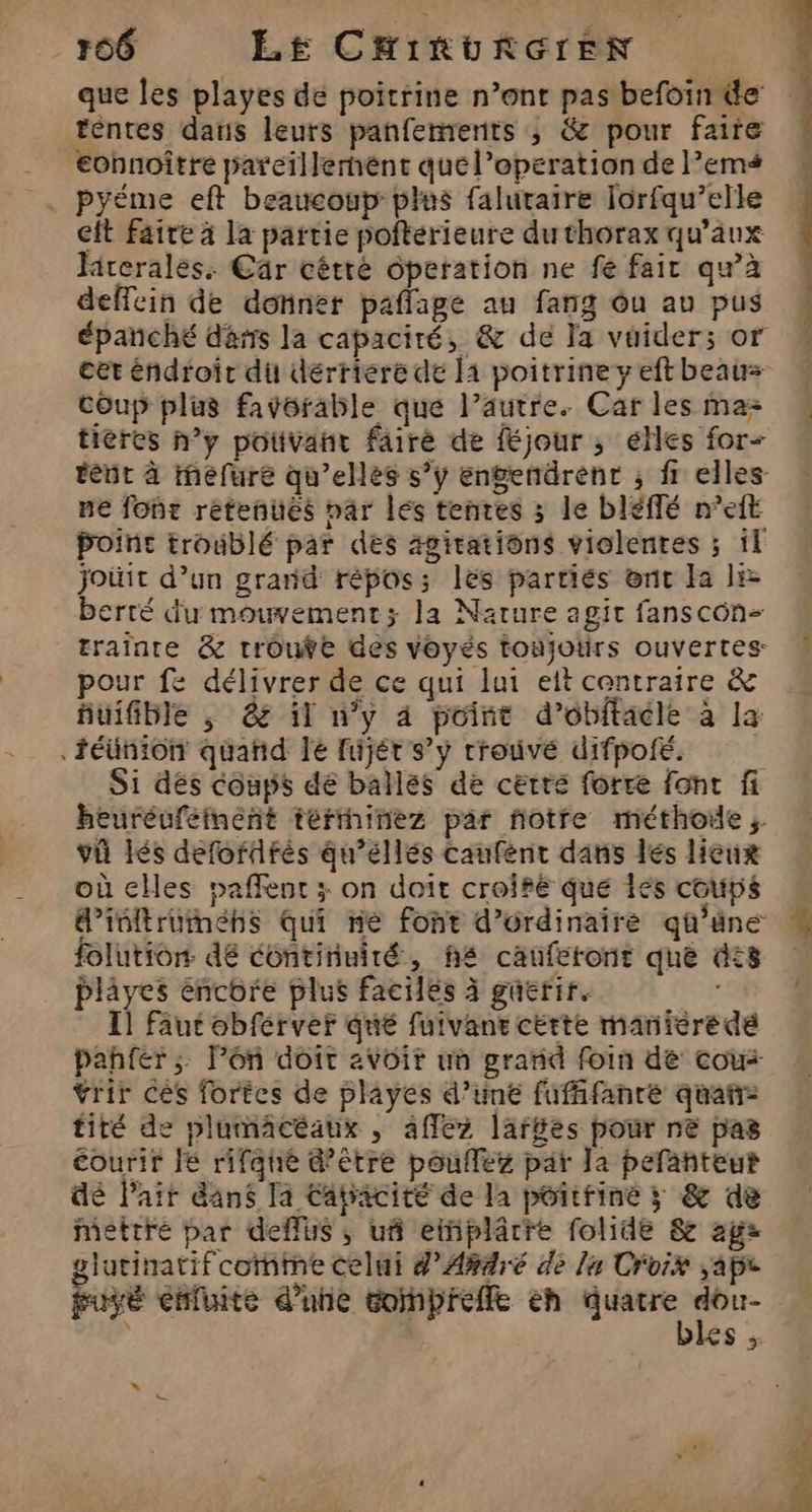 que les playes dé poitrine n’ont pas befoin de téntes dans leurs panfemrents ; &amp; pour faire €onnoître pareillerhéènt quel’eperation de l’ems pyéme eft beaucoup plus faluraire Jorfqu’elle eit faire à la partie pofterieure du thorax qu'aux Hrerales: Cär cétré operation ne fe fair qu’à deffein de donner paflage au fang ôu av pus cet éndroit di dérriere de 11 poitrine y eft beaus coup plus favorable que l’autre. Car les ma- tieres n’y potivant faire de féjour ; elles for ne font rétenués par lés tenres 3 le bléffé n’eft point troublé par des ägitations violentes ; il jJoüit d’un grand répos; les parriés ent Ia li berré du mouvement; la Narure agit fanscon- pour fe délivrer de ce qui lui ett centraire &amp; uifible , &amp; il n’y 4 point d’obftacle à la .iéünion quand le fujét s’y trouvé difpoié. S1 dés coups dé ballés de certe forre font fi heuréuféiment térthinez par ñotre méthode; vi Iés defofdfrés qu’éllés caufént dans lés licux où cHes paffent ; on doit croifé que Îés coups d’ibltrumehs Qui ne font d’ordinaire qû’éne folution: dé continuité, h£ cauféront que dis plâyes encore plus faciles à guerir. Il faut obférver qué fuivane cette maniere dé pahfer;, lPén doit avoit un grand foin de cou: vrir ces fortes de playes d’une fufffanré quañ- tiré de plumacéaux , 4ffez larges pour ne pas courir lé rifqne &amp;’être pouflez par Ja pefanteut dé Pair dans Ta Eapacité de la poitfine ; &amp; de mettre par deffus ,; uñ eiplârre folide &amp; agz glutinatif coïhme celui d’A#4ré de la Croix ape puyé enfuite d’une toipreffe eh hs 00 | £S ; 1 t