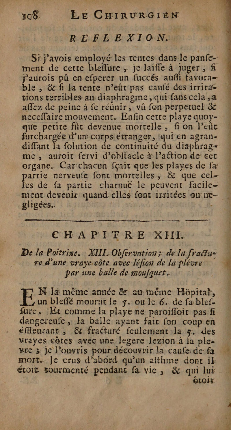 REFLEXION. Si j’avois employé les rentes dans le panfe-- ment de cette bleffure ; je laiffe à juger , # ble , &amp;g fi la tente n’eûtr pas caufé des irrira- tions terribles au diaphragme, qui fans cela ,;a affez de peine à fe réünir, vü fon perperuel &amp; neceffaire mouvement. Enfin certe playe quoy- que petite für devenue mortelle, fi on l’eût furchargée d’un: corps étranger, ‘qui en agran- diffant la folution de continuité du. diaphrag= me , auroit fervi d’obftacle à l’aétion de &amp;ert organe. Car chacun fçait que kes playes de fa partie nerveufe font mortelles, &amp; que cel- les de fa partie charnuë le peuvent facile- ment devenir quand elles font irritées ou: ne- gligées.. | | - ——— CHAPIERE XHII. De la Poitrine. XIII. Obfesvntion; de la fra@f4= re d’une vraye.côte avec léfion de la plévre par une balle de moufquet.. E N 14 même année &amp; au même Hôpitat, À ,un bleffé mourut le +. ou le 6. de fa blef- fure. Et comme la playe ne paroifloit pas.fi dangereufe ; la balle ayant fair fon coup en éfleurant , &amp; fracturé feulement la 4. des vrayes côtes avéc une legere lezion à la ple- vre 3 Je Pouvris pour découvrir la caufe:de fa mort. Je crus d’abord qu’un aithine dont il: étoit tourmenté pendans fa vie , &amp; qui lui QtOiE me
