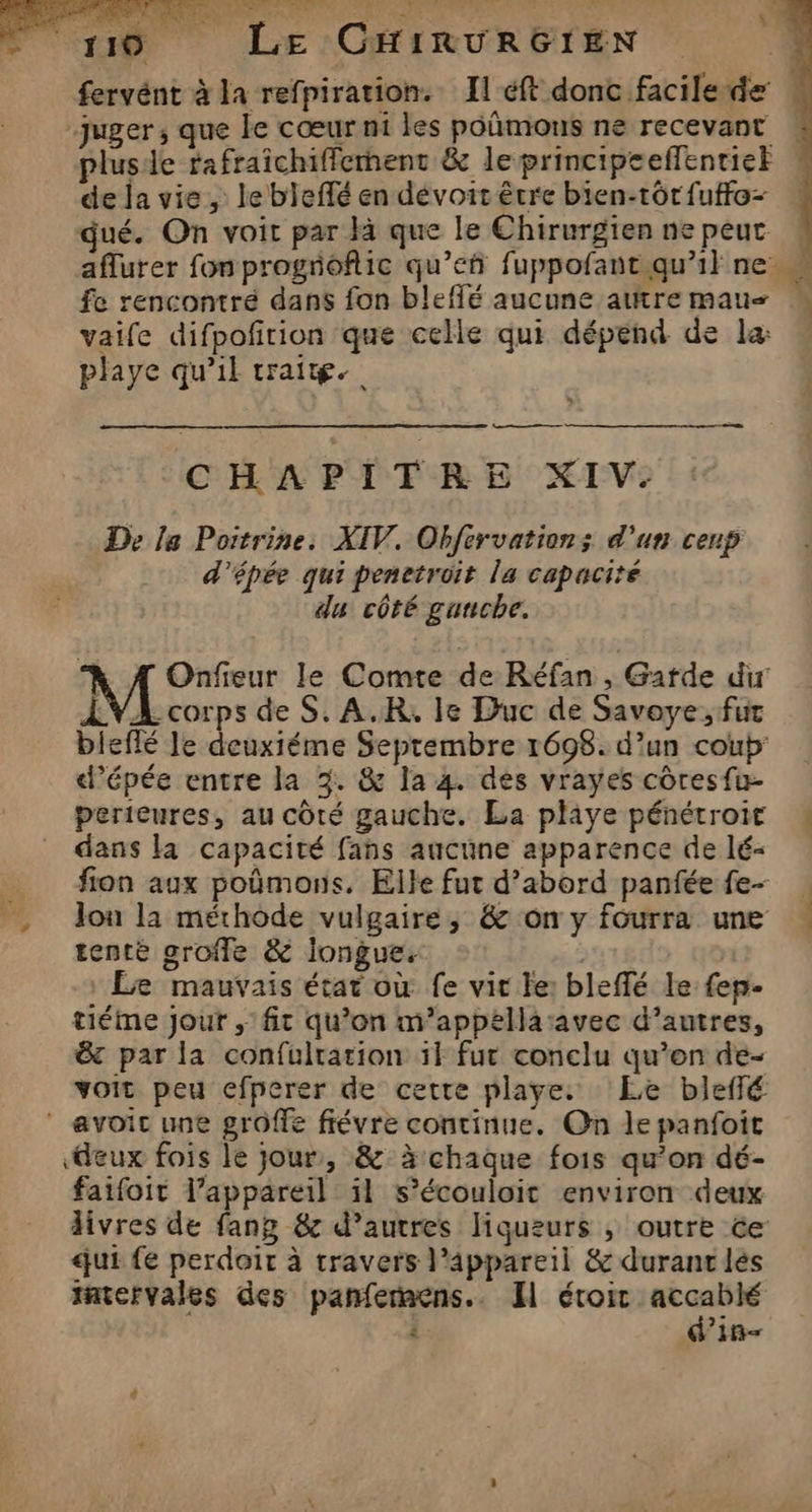 fervént à la refpiration. Il ft donc facile de : “juger, que le cœur ni les poñmons ne recevant plusde rafraîchifierment &amp; le principeeffentiet de la vie, le bleffé en dévoir être bien-tôr{uffo- dué. On voit par là que le Chirurgien ne peut aflurer fon progioflic qu’eñ fuppofant qu'il ne fe rencontré dans fon bleffé aucune autre mau M vaife difpoñrion que celle qui dépend de la: playe qu’il trait. Y CHAPITRE XIV. De le Poitrine. XIV. Obfervations d'un cenp d'épée qui penetroit la capacité du côté gauche. \ À Onfieur le Comte de Réfan , Garde dir ÆVA corps de S. A.R, le Duc de Savoye, fur bleflé le deuxiéme Septembre 1698. d’un coup’ d’épée entre la 3. &amp; la 4. des vrayes côresfu- perieures, au côté gauche. La playe pénétrott : dans là capacité fans aucune apparence de lé- ion aux poûmons. Elle fut d’abord panfée fe- . Jon la méthode vulgaire, &amp; on y fourra une tenté grofle &amp; longue. | Le mauvais état où fe vit le: bleflé le {ep tiéme Jour ,' fit qu’on m’appellasavec d’autres, &amp; par la confulrarion il fur conclu qu’on de- voit peu efperer de cette playe. Le blefé avoit une groffe fiévre continue. On le panfoit ‘deux fois le jour, &amp; à chaque fois qu’on dé- faifoit l’appareil il s’écouloit environ deux livres de fang &amp; d’autres liqueurs ; outre ce: qui fe perdoit à travers l'appareil &amp; durant lés tatervales des panferaens.. I éroic pre