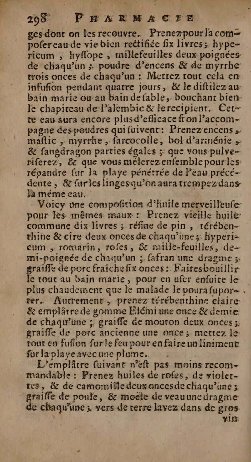 ges-dont on les recouvre. Prenezpour la com= pofereau de vie bien reétifiée fix livres. hype- de chaqu’un ; poudre d’encens & de myrrhe trois onces de chaqu’un : Mettez tout cela em infufion pendant quatre jours, & le diftilez au bain marie ou au bain de fable, bouchant bien: le chapireau de l’alembic & lerecipienr. Cet- te eau-aura encore plusd’efhicace fr on l’accom- pagne despoudres qui fuivent: Prenezencens ». mañflic ; myrrhe farcocolle, bol d’arménie & fangdragon parties égales ;: que vous-pulve- riferez, & que vous mélerezenfemblepourles répandre fur Ja playe pénétrée de Pèau précé- dente , & furies lingesqu’onauratrempezdans- Fa méme eau, pour les mêmes maux : Prenez vieille huile commune dix livres ; réfine de pin , rérében- thine & cire deux onces de chaqu’une ;: Hyperti- eum , romarin, roles, & rmille-feuilles, de mi-poignée de chaqu'un ;. fafran une dragme ; graiffe de porc fraîchefix onces: Kaïresbouillir Île tout au bain marie, pour en ufer enfuite le plus chaudeinent que le malade le pourafupor ter. ÂAutremenr, prenez térébenthine ciaire: & emplâtre de gomme Elémi une once & demie de chaqu’une ;, graiffe de mouron deux onces 5; graîfle de porc ancienne une once ; mettez le tout en fufion fur le feu pour en faire un liniment for fa playe avec une plume. L’emplâtre fuivant n’eft pas moins recom- mandable : Prenez huiles de rofes, de violer- tes, & de camomilledeuxencesde chaqu’une 3 graiffe de poule, & moële de veauunedragme de chaqu’une ; vers de rerre lavez dans de gros R vi +