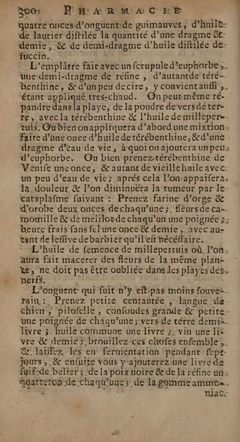 quatre onces.d’onguentide guimauves, d’hniiè- de laurier diftilée la quantité d’une dragme &amp;£ demie, &amp; de demi+dragme d’huile diftilée de- fuccin.. eee Ve. | … L’emplâtre fairavecunfcrapule d’euphorbe». vue-demi-dragme de réfine , d’autantde téré-- benthine, &amp; d’ünpeu decire, y convientanfir ;. étant appliqué tres-chaud. Qnpeurmême ré- pandre dans la playe, de le poudre deversdeter- re, avec la térébenchine &amp; l’huile demillepers. tuis. Oubienonappliquera d’abordune mixtion: faite d’üne once d’huile de rérébenthine,&amp; d’une . dragme d’èau de vie, à quoionajourera unpeu: d’euphorbe. Ou bien prenez-térébenrhine de Venife uneonce, &amp;autant de vicillehuile avec: un peu d’eau de vie; aprés cela l’on-appatfer2. la. douleur &amp; l’on diminuëra Ja tumeur par le- catsplafme fuivant : Prenez farine d’orge &amp; d'orobe deux onces dechaqu’une ;. flènrs de ta. momille &amp; de melilorde chaqu’un une poignée ;: beure frais fans fc}une once &amp; demie , avec au- tant deleffiye debarbierqu’il'eftnécéffaire.. - L'huile de femence de millépertuis où l’on. aura fair macerer des fleurs de 1a même plan: ve, ne doit pas être oubliée dans les playes des. nerfs. ‘y | L L’onguent- qui fuit-n’ÿ eff-pas moins fouve:. rain :. Prenez petite centaurée , langue de. chien, pilofelie , confoudes grande &amp; perire- une poignée de chaqu’une; vers-de térre demi. ivre 5. huile commune une livre ;: vin une Ji vre &amp; demie; -brouillez-ces chofes enfemble,. &amp;.laiffez. les en° fermentation ‘pendanr fept- jours ,_&amp; enfuite vous y-ajouterezune livre dé fuif-de belter ; de la poixnoire &amp; de la réfine un gart<rop de Chaqu'unes de la gomme amme.. TT E NaCz
