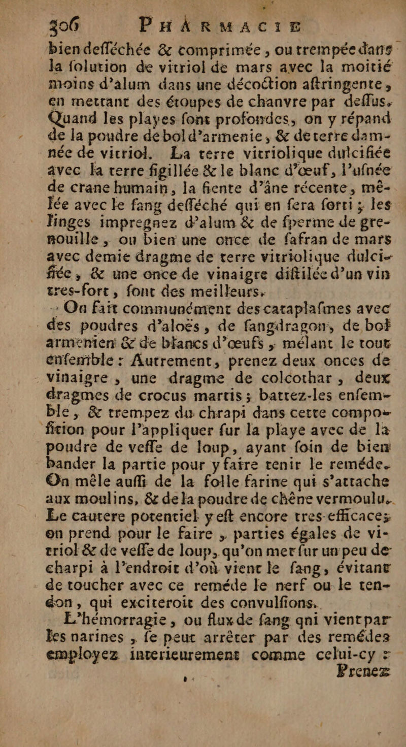 biendefléchée &amp; comprimée, outrempée dans Ja folurion de vitriol de mars avec la moitié moins d’alum dans une décoétion aftringente, en mettant des étoupes de chanvre par deflus, Quand les playes font profoiwdes, on y répand de la poudre dé bol d’arimenie, &amp; deterre dam- née de vicriol. La térre vicriolique dulcifiée avec la terre figillée &amp; le blanc d’œuf, l’ufnée de crane humain, la fiente d’âne récente, mé- lée avec le fang defféché qui en fera forti ; les Hinges impregnez d’alum &amp; de fperme de gre- mouille , ou bien une once de fafran de mars avec demie dragme de terre vitriolique dulci- fée, &amp; une once de vinaigre diftilée d’un vin tres-fort, font des meilleurs, + On fait communément des cataplafmes avec des poudres d’aloës, de fangdragon, de bo arménien &amp; de blancs d’œufs ; mélanc le tour énfemble : Autrement, prenez deux onces de vinaigre ,; une dragme de colcothar , deux dragmes de crocus martis ; batrez-les enfem- ble, &amp; trempez du chrapi dans cette compos ficion pour l’appliquer fur la playe avec de la poudre de veffe de loup, ayant foin de bien bander la partie pour y faire tenir le reméde. On mêle auffi de la folle farine qui s’attache aux moulins, &amp; de la poudre de chène vermoulu.. Le cautere potentiel yeft encore tres-efficacez en prend pour le faire , parties égales de vi- triol &amp; de velfe de loup, qu’on mer fur un peu de- charpi à l’endroir d’où vient le fang, évitant de toucher avec ce reméde le nerf ou ke ten- on, qui exciteroit des convulfions. L’hémorragie , ou flux de fang qni vientpar Ëes narines , fe peut arrêter par des remédez employez interieurement comme celui-cy = Prenez :