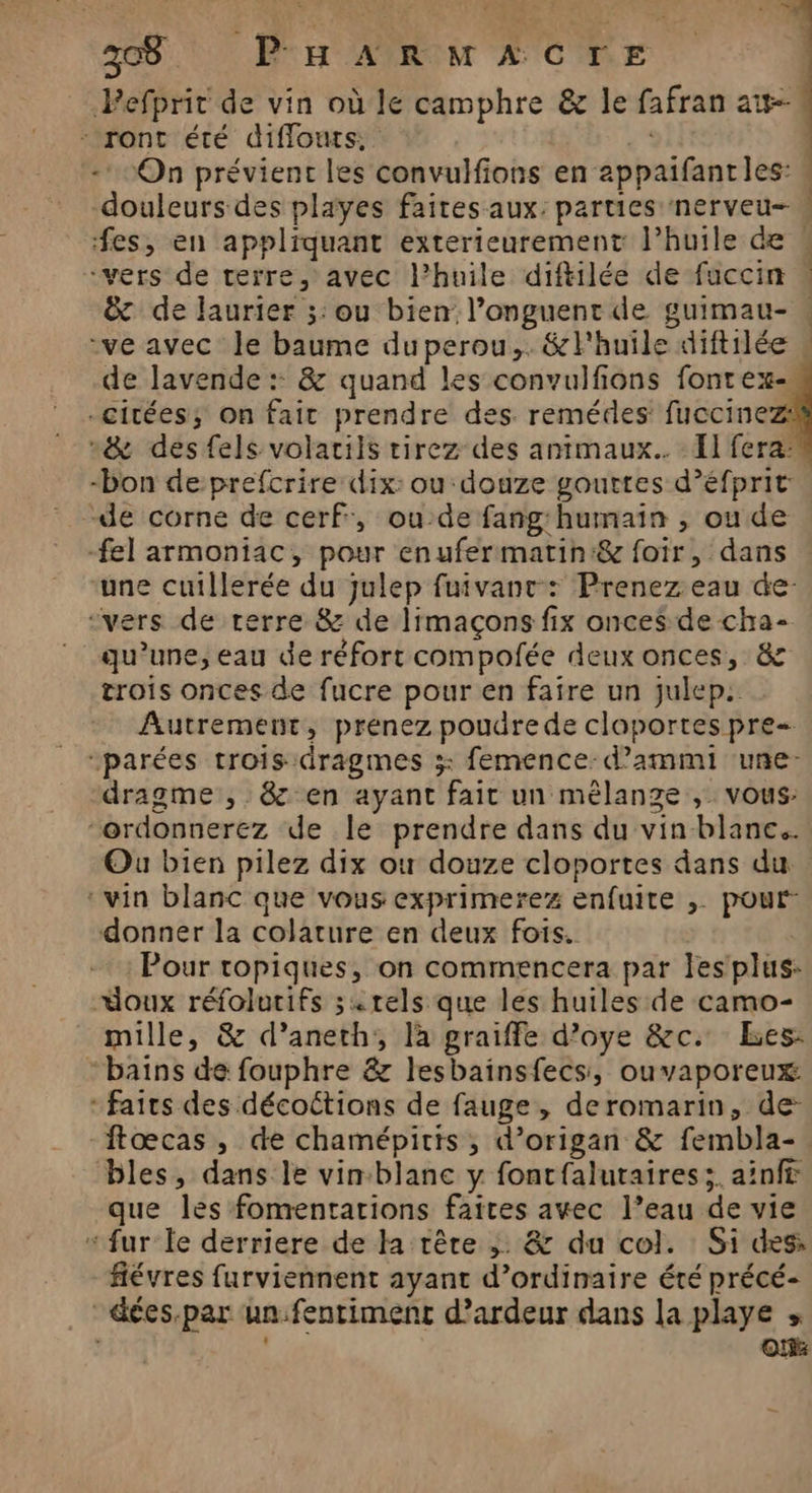 38 PHARmACrE | Pefprit de vin où le camphre &z le fafran aw-- - ront été diffouts, * -* On prévient les convulfions en appaifant les: douleurs des playes faites aux: parties nerveu- « fes, en appliquant exterieurement l’huile de « «vers de terre, avec l'huile diftilée de fuccin | &c de laurier ;:ou bien l’onguent de guimau- « ve avec le baume duperou,. &l'huile diftilée « de lavende :: & quand les convulfions fontex- citées; on fait prendre des. remédes: fuccinez: n& desfels volaciis tirez des animaux. : El fera: “bon de prefcrire dix: ou: douze gouttes d’éfprit “de corne de cerf, ou-de fang'humain , ou de -fel armoniac, pour enufermatin:& foir, dans une cuillerée du julep fuivant-: Prenez eau de: “vers de rerre & de limaçons fix onces de cha- qu’une, eau de réfort compofée deux onces, 8 trois onces de fucre pour en faire un julep.. Autrement, prenez poudrede cloportes pre parées trois dragmes 3: femence:d’ammi une- dragme , & en ayant fait un mêlange ,. vous: “ordonnerez de Île prendre dans du vin blanc. Ou bien pilez dix ot douze cloportes dans du ‘vin blanc que vous exprimerez enfuite ,. pour” donner la colature en deux fois. Pour ropiques, on commencera par Jesplus: “doux réfolurifs «tels que les huiles de camo- mille, & d’aneth;, là graiffe d’oye &c. Les: bains de fouphre & lesbainsfecs, ouvaporeux: * faits des décoctions de fauge , deromarin, de: ftœcas, de chamépitis , d’origan & fembla-. bles, dans le vinblanc y fontfalutaires;. ainft que les fomentarions faites avec l’eau de vie “ fur le derriere de la rêre ; & du col. Si des fiévres furviennent ayant d’ordinaire été précé- -éées.par un.fentimenc d’ardeur dans la playe » « OH