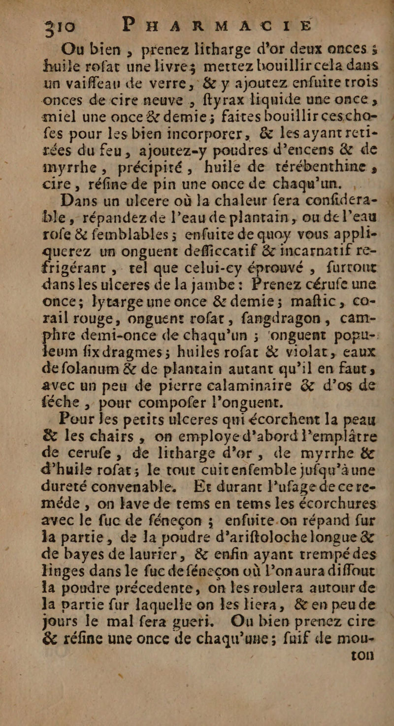 Ou bien ; prenez litharge d’or deux onces ; huile rofat une livres mettez bouillir cela dans un vaiffeau de verre, &amp; y ajoutez enfuite trois onces de cire neuve , ftyrax liquide une once, miel une once &amp; demie; faites bouillir cescha- fes pour les bien incorporer, &amp; lesayantreti- rées du feu, ajoutez-y poudres d’encens &amp; de myrrhe, précipité, huile de rérébenthine , cire , réfine de pin une once de chaqu'un. , Dans un ulcere où la chaleur fera confidera- ble, répandez de l’eau de plantain, ou de l’eau rofe &amp; femblables ; enfuire de quoy vous appli- querez un onguent defficcatif &amp; incarnatif re- frigérant , tel que celui-cy éprouvé , furront dans les ulceres de la jambe: Prenez cérufe une once; Jlytarge une once &amp; demie; maftic, co- rail rouge, onguent rofat, fangdragon, cam- phre demi-once de chaqu’un ; ‘onguent popu- Jeum fix dragmes ; huiles rofar &amp; violat, eaux de folanum &amp; de plantain autant qu’il en faut, avec un peu de pierre calaminaire &amp; d’os de féche ; pour compofer l’onguent. . Pour es petits ulceres qui écorchent la peau &amp; les chairs , on employed'abord l’emplâtre de cerufe, de litharge d’or, de myrrhe &amp; d’huils rofat; le tour cuitenfemble jufqu’àune dureté convenable. Et durant lPufage decere- méde , on Have de rems en tems les écorchures avec le fuc de féneçon ; enfuite.on répand fur la partie, de la poudre d’ariftoloche longue &amp; de bayes de laurier, &amp; enfin ayant trempédes Hages dans le fuc de fénecon où l’onauradiflout la poudre précedente, on tes roulera autour de Ja partie fur laquelle on les liera, &amp; en peude Jours le mal fera gueri. Ou bien prenez cire &amp; réfine une once de chaqu’une; fuif de mou- ton À