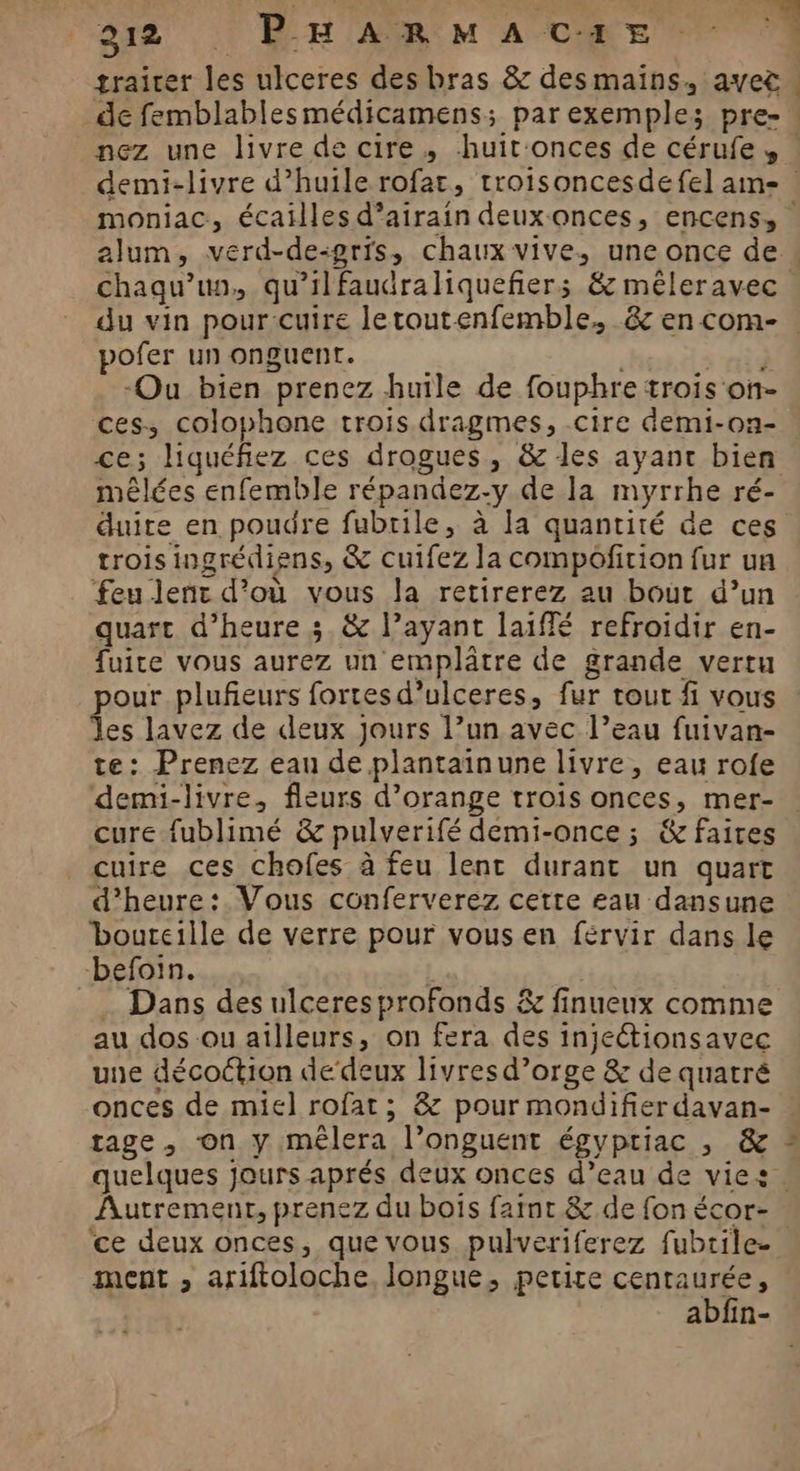 trairer les ulceres des bras &amp; desmains, avec. de femblablesmédicamens; parexemple; pre- nez une livre de cire, huit:onces de cérufe, : demi-livre d’huile rofat, troisoncesdefel ame moniac, écailles d’airain deuxonces, encens, alum, verd-de-gris, chaux vive, une once de chaqu’un, qu’ilfaudraliquefñiers &amp; mêleravec. du vin pour cuire letoutenfemble, &amp; en com- . pofer un onguent. rad -Ou bien prenez huile de fouphre trois on- ces, colophone trois dragmes, cire demi-on- ce; liquéfiez ces drogues, &amp; les ayant bien mêlées enfemble répandez-y de la myrrhe ré- duire en poudre fubrile, à la quantité de ces trois ingrédiens, &amp; cuifez la compoficion fur un feu lent d’où vous la retirerez au bout d’un quart d'heure 3. &amp; l’ayant laiffé refroidir en- fuite vous aurez un emplâtre de grande vertu our plufieurs fortesd’ulceres, fur tout fi vous les lavez de deux Jours l’un avec l’eau fuivan- te: Prenez eau de plantainune livre, eau rofe demi-livre, fleurs d’orange trois onces, mer- . cure fublimé &amp; pulverifé demi-once ; &amp; faires cuire ces chofes à feu lent durant un quart d'heure: Vous conferverez cette eau dansune bouteille de verre pour vous en férvir dans le befoin. Liu _… Dans des ulceres profonds &amp; finueux comme au dos ou ailleurs, on fera des inietionsavec une décoction de‘deux livres d’orge &amp; de quatré onces de miel rofat; &amp; pour mondifier davan- rage, on y mèêlera l’onguent égyptiac , &amp; ” quelques jours aprés deux onces d’eau de vies . Autrement, prenez du bois farnt &amp; de fon écor- ce deux onces, que vous pulveriferez fubrile- ment , ariftoloche, longue, petite cenraurée, abfin-