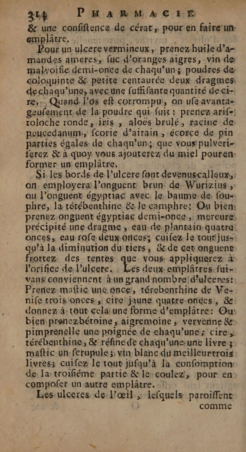 &amp; une confiftence de cérat,, pour en faire utr emplâtre, | Pour un ulcere vermineux,. prenez huile d’a- mandes ameres,. fuc d'oranges aigres, vin de malyoifie demi-once de chaqu’unÿ poudres de coloquinre &amp;: petite cenraurée deux dragmes, dechaqu’une, avecune fufifante quanrité de ct- re... Quand l’ôos eft corrompu, on ufeavanta- geufement,de la: poudre qui. fuir : prenez arife) -roloche ronde, iris ,; aloes brulé, racine de: - peucedanumr, fcorie d’airain , écorce de pin parties égales: de chaqu’un; que vous! pulvert- ferez &amp; à quoy. vous ajouterez dumiel pouren: former: un: emplâtre, sb 3 Si. les bords de l’ulcere font devenuscalleux.,: on. employera: l’onguenr brun de. Wurizius ou l’onguent épgypriac avec. le. baume: de. fou phre, la rérébenthine &amp; Je camphre; Ou bien: prenez onghent égyptiac demi-oncé., mereure précipité une dragme , eau.de plantain: quatre: onces, eau rofe deux oncess; cuifez le rourijus=- qu’à la diminution du'tiers, &amp; de çer enguens frortez des renres que. vous: apphquerez à Porifice de. Pulcere. Ces deux: emplâtres. fut- vans conviennent à-un grandnombre!d’ulceres: Prenez.maftic une once, térebenrhine de Ve- nife trois onces-,; cire! jaune quafre-onces, 8 donnez 3- tour celai une forme d’emplâtre: Ou: bien prenezbétoine , aigremoïine ; vervenne &amp; pimprenelle une poignée de ehaqu’une; cire, térébenthine., &amp; réfine de ehaqu’une-une livres: maftic un: fcrupule ÿ vin blanc di meilleurtrois livres; cuifez le tour jufqu’à la conformption: de la:troifiéme, partie &amp; le:coulez, pour en: comyiofet unautre emplâtre. | Les -ulceres de l'œil ; lefquels paroiffent: | comme