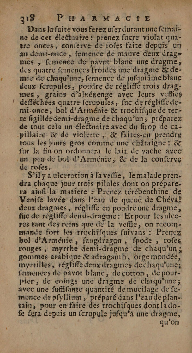 FA 118. PRHRARMACTrE | Dans la fuite vous ferez uferdurantune femar.- ne de cer éleétuatre * prenez fucre violat qua- tre onces, conferve de rofes faite depuis um an demi-once, femence de mauve deux drag mes , femence de navor blanc une dragme, des quatre femences froides une dragme &amp; de- _ mie de chagu’une, femence de PRES blanc deux fcrupules, poudre de régliffe trois drag- mes , grains d’alxérenge avec leurs vefies defféchées quatre fcrupules, fuc de réghffe de- mi-once, bol d'Arménie &amp; trochifque de ter- re figillée demi-dragime de chaqu’un ; préparez de rouc cela un électuaire avec du firop de ca: _pillaire &amp; de violerre , &amp; faires-en prendre tous les jours gres comme une châraigne : &amp; fur la fin on ordonnera le lair de vache avec ‘un peu de bol d'Arménie; 87 de la conferve de rofes. S'il y a ulceration à la veffie, Tlemalade pren: dra chaque jour trois pilules dont on prépare- ra aïnfi la matiere : Prenez térébenthine de Venife lavée dans l’eau de queue de Chéva} deux dragmes, régliffe en poudreune dragme, fuc de régliffe demi-dragme: Ercpour lesulce- res tant des reins que de la veflie, on recom- mande fort les rrochifques fuivans : Prenez bol d'Arménie , fangdragon , fpode , rofes rouges, myrrhe demi-dragme de chaqu’un . gommes arabique &amp;adraganth, orge mondéé, myrtilles, régliffe deux dragmes dechaqu’une; femences de pavot blanc, de cotron, de pour- pier, de coings une dragme de chaqu’une ; avec une fuffifante quantité de mucilase de fe- mence de pfyllium ,; préparé dans l'eau de plan-: tain, pour en faire des trochifques dont la do- fe fera depuis un fcrupule jufqu”à une dragme, qu’on