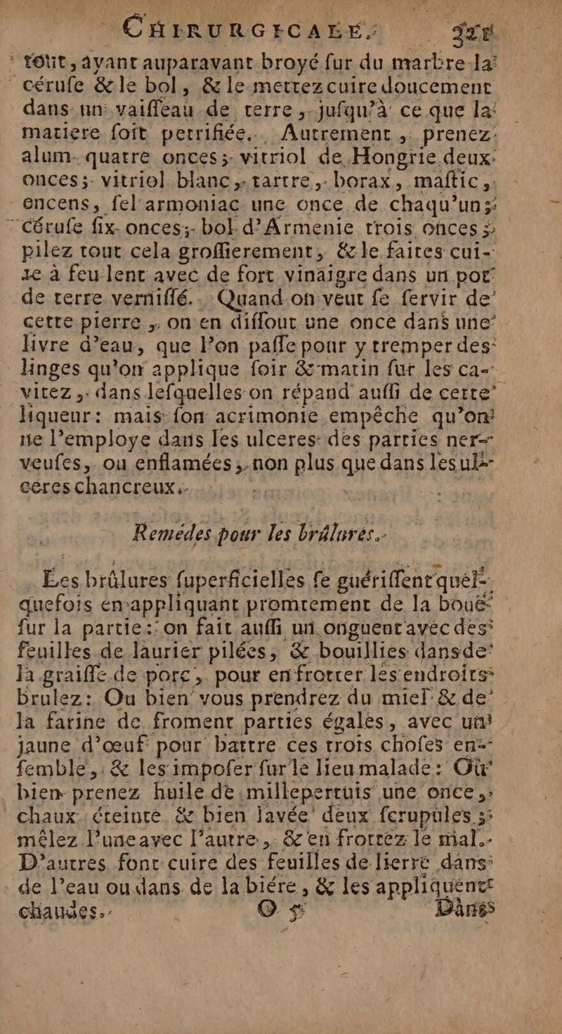 CHIRURGECAEE: 974 : tôtit, ayant auparavant broyé fur du marbrela cérufe &amp;le bol, &amp; le mettez cuire doucement dans un: vaiffeau de terre. jufqu/à ce que la: mariere foft petrifiée.….. Autrement, prenez: alum. quatre onces; vitriol de Hongrie deux: onces;- vitriol blanc ,tartre,.borax, maftic,. 6ncens, fel'armoniac une once de chaqu’un; “'Cérufe fix. onces;- bol. d’Armenie trois onces ÿ; pilez tout cela groffierement, &amp;le faites cui-. ze à feu lenc avec de fort vinaigre dans un por de terre. verniffé.. Quand-on veut fe fervir de’ cette pierre on en diflout une once dans une’ Hvre d’eau, que lon pafle pour y tremper des: Hnges qu'on applique foir &amp;-matin fur les ca- vitez ,: dans lefquelles on répand aufli de certe’ Hqueur: mais: fon acrimonie empêche qu’on: ne l’employe dans les ulceres: des parties ner veufes,. ou enflamées ;-non plus que dans les ul céres chancreux:. | | ci Remédes pour les brélures.- Les brûlures fuperficielles fe guériffenr quel. fur la partie:’on fait aufli un onguenr avéc des: feuilles de laurier pilées, &amp; bouillies dansde* hi graifle. de porc, pour enfrotrer les endroits: brulez: Qu bien vous prendrez du miel:&amp; de’ Ja farine de froment parties égales, avec ui jaune d’œuf pour battre ces rrots chofes en: femble,; &amp; les impofer fur'le lieu malade: Où bien- prenez huile de milleperruis une once: chaux: éteinte, &amp; bien javée' deux fcrupüles 5: mêlez l’uneavec l’autre. &amp; en frorrez le mal. D’autres font cuire des feuilles de lierré dans: - de l’eau ou dans de la biére , &amp; les appliquents chaudes. O s$ Dânss _—_