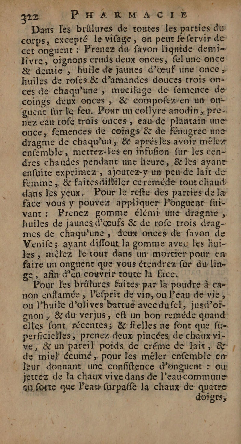 Q1Z PHARMACIE Dans les brûlures de routes les parties du COTPS ; excepré le vifage, on peut fefervir de cet onguent : Prenez du: favon liquide demi livre, oignons cruds deux onces, fel une once & demie , huile de jaunes d’œuf une once; huiles de rofes & d’amandes douces trois on- ces de chaqu'une ; mucilage de femence de coings deux onces , & compofkz-en un on- guenc fur le feu. Pour un collyre anodin , pre. nez eau rofe trois unces ,; eau-de plantain une: once, femences de cotngs & de fénugrec une: dragme de chaqu'un, & aprésles avorr mêler enfemble, metrez-les en mfufion fur les cen- dres chaudes pendant une heure, &les ayane enfuite exprimez, ajoutez-y un peu-de lait de femme, & fairesdifitler ceremede tout chaud: dans les yeux. Pour le refte des parties delæ face vous y pouvez appliquer Ponguent fui- van: Prenez gomme élémr une dragme . huiles de jaunes d'œufs & de rofe trois drag- mes de chaquune , deux onces de: fivon de Venife; ayant diffout la gomme avec les Bui- les, mèlez le tout dans un mortier pour en faire un ongnent que vous érendrez {ur du lin- ge, afin d'en couvrir toute la face. Pour les brûlures faites par la poudre-à ca- non enflamée , l’efprit de vin, ou l’eau de vie, eu l’huile d'olives batrué avecdufel, jusd’oï- gnon , & du verjus, eff un bon reméde quand: elles font, récentes; & fielles ne font que fi. perficielles, prenez deux pincées de chaux vi- ve, & un pareil poids de créme de Fait, & de mie} écumé, pour les mêler enfemble err feur donnant une confiftence &d’onguent + ou: jecrez de la chaux vive dans de l’eaucommune en forte que léanw furpañfé la chaux de quatre