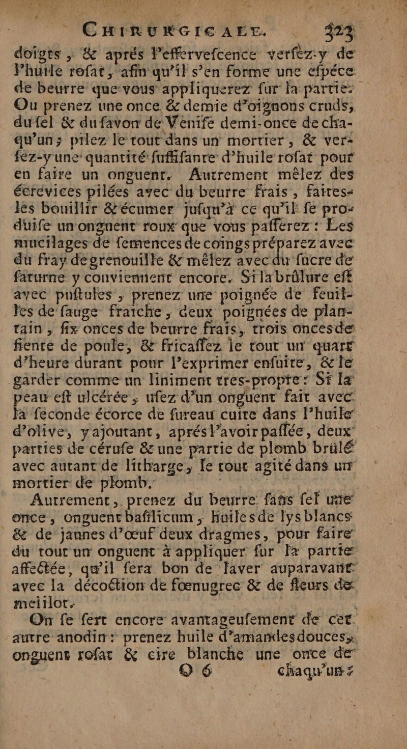 Ci if DR ns Se D À VE 4 x be x # doigrs ; &amp; aprés leffervefcence verfèz:y d Phutle rofat, afin qu’il s’en forme une efpéce de beurre que-vous appliquerez fur fa partie: Ou prenez une once. &amp; demie d’oigaons cruds, dufel &amp; du favon de Venife demi-once de chra- qu'un; pilez le rout dans un mortier, &amp; ver: fez-y'une’ quantité fufifanre d'huile rofat pour en faire un onguenr. Autrement mêlez des étrevices pilées avec du beurre Frais , faires- lès bouillir &amp;'écnmer jufqu’à ce qu’il fe pro: duife unonguent roux que vous pafferez : Les mucilages de fermences de coïmgspréparez avec du fray de grenouille &amp; mêlez avec du fucre de farurne y conviennent encore. Silabrûlure eft avec puftules ; prenez une poignée de fenil- Fes de fauge fraiche ; “eux poignées de plan- tain , fix onces de beurre frais, troïs oncesde fiente de poule, &amp; fricaffez je tout un quart d’heure durant pour l’exprimer enfuire, &amp;le garder comme un liniment tres-propte: St [+ peau eft ulcérée ; ufez d’un onguent fait avec: Fa feconde écorce de fureau cuire dans l’huile d'olive, yajoutant, aprés lavoir paflée, deux’ parties de cérufe &amp; une partie de plomb brülé avec autant de litharge, le cout agité dans ur mortier de plomb. Lu 4 A | Autrement, prenez du beurre: fans fel wire’ once, onguentbafilicum ,; Huilesde lysblancs _&amp; de jannes d’œuf deux dragmes, pour faire du tour un onguent à appliquer fur Jx partie avec la décoétion de fœnugrec &amp; de fleurs de meitlot. chaqu'ur æ SA