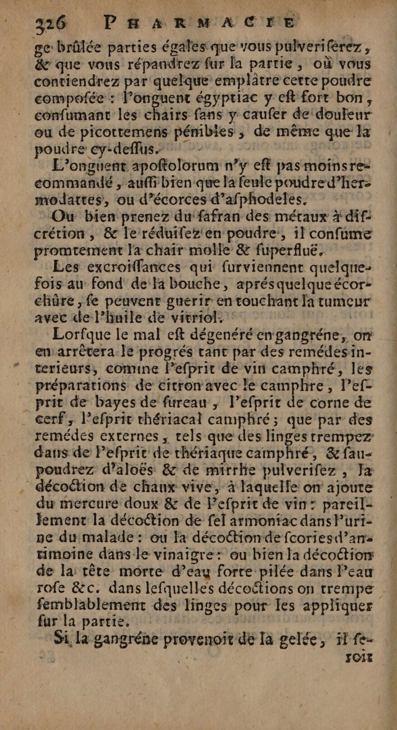 (1 ge brûlée parties égales que vous pulverifèrez, &amp;' que vous répandrez fur la partie, où vous contiendrez par quelque emplatre cerre poudre compofée : l’onguent égyptiac y eft fort bon, confumant les chairs fans y caufer de'douleur ou de picottemens pémibies, de même que la poudre ey:deflus. à 0RQ x L’onguent apoftolorum n’y eft pas moïnsre- commandé , aufli bien que la feule poudre d’herz- moldattes, ou d’écorces d’afphodeles. Ou bien prenez duifafran des métaux à dif: crétion , &amp; le réduifez'en poudre, il confume promtement Ja chair molle &amp; fuperfluë. fois au: fond de:Fa bouche, aprésquelqueécor- chûre , fe peuvent guertr en touchant la tumeur avec de l'huile de vicriol. d'hdbs Lorfque le mal eft dégenéré en gangréne,, on en:arrètera.le progrés tant par des remédesin- terieurs, comine Pefprit de vin camphré, les prit de bayes de fureau ; l’efprir de corne de cerf, l’efprit thériacal camphré; que par des remédes externes , tels que des linges rrempez dans de Pefprit de chériaque camphré, &amp; fau- poudrez d’aloës &amp; de mirrhie pulverifez , Ja du mercure doux &amp; de Pefprit de vin: pareil- Jemenc la décoétion de fel armontac dans Puri- ne du malade: ou Fa décottionde fcoriesd’ans timoine dans le vinaigre: ou bien la décottion de la: tête morte d’eay forte pilée dans Peau femblablement des linges pour Ies appliquer fur la partie. | | Si, la gangréne provenoit dé la gelée, il fe- | d: FOIE