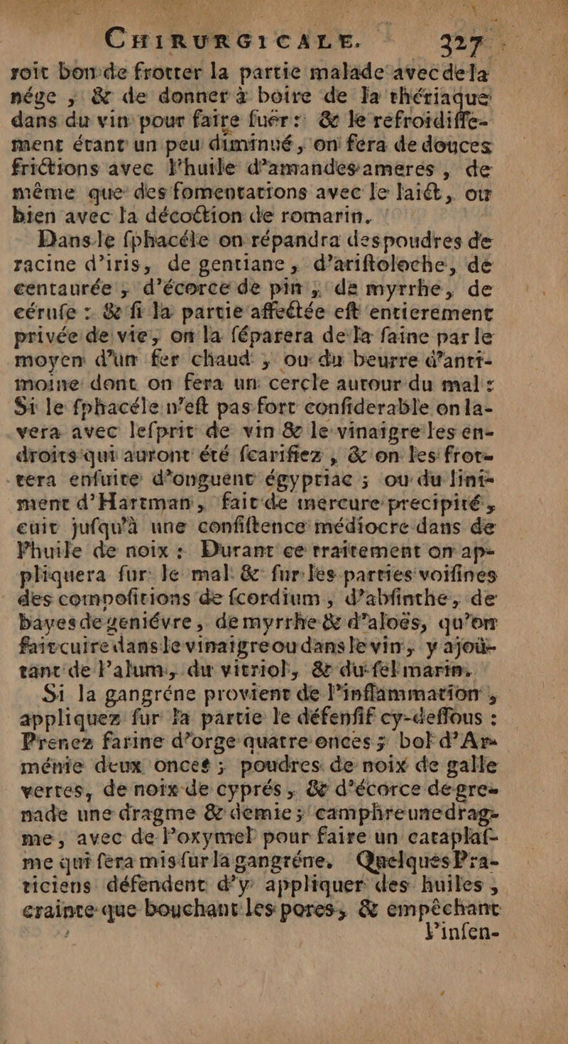 My 47: : FORTE Lé DIS ‘1 s Fr 4 Q es 1 TA : CHIRURGICALE. ER. roïit bon:de frocrer la partie malade avec dela nége ,; &amp; de donner à boire de Ja rhériaque dans du vin pour faire fuer: &amp; le refroidiffe- ment étant un peu diminué , on fera de douces friétions avec huile d'amandes amerés , de même que des fomentations avec le laiét, où bien avec la décottion de romarin. : Danse fphacéle on répandra despoudres de racine d’iris, de gentiane, d’ariftoloche, de centaurée ; d’écorce de pin ; de myrrhe, de . cérufe : &amp; fi la partie affeétée eft entierement privée de vie, on la féparera dela faine parle moyen d’un fer chaud ; où du beurre d’antt- moine dont on fera un: cercle aurour du mal : Si le fphacéle n’eft pas fort confiderable onla- vera avec lefprit de vin 8 le vinaigre les en- droits qui auront été fearifiez , &amp;'on les fror- vera enfuite d’onguent égypriae ; ou du fint- ment d'Hariman, faicde inercure precipité, cuit jufqu'à une confiftence médiocre dans de Phuile de noix : Durant ce rraitement on ap- pliquera fur: le mal: &amp; fur les parties voifines des comnofitions de fcordium, d’abfinthe, de bayesdeueniévre, de myrrhe&amp; d’aloës, qu’or faivcuiredanslevinaigreoudanslevin, y ajoû- tant de Palum, du vieniol, &amp; dufel marin. Si la gangréne provient de linflammation , appliquez fur Fa partie le défenfif cy-deffous : Prenez farine d’orge quatre onces ; bot d’Ar ménie deux onces ; poudres. de noix de galle verres, de noïx de cyprés ; &amp; d’écarce degrez nade une dragme &amp; demie ; camphreunedrag- me, avec de Foxymrel pour faire un caraplaf- me qui fera misfurlagangréne, Quelques Pra- ticiens défendent d'y appliquer des huiles , crainte que bouchant les pores, &amp; em me infen-