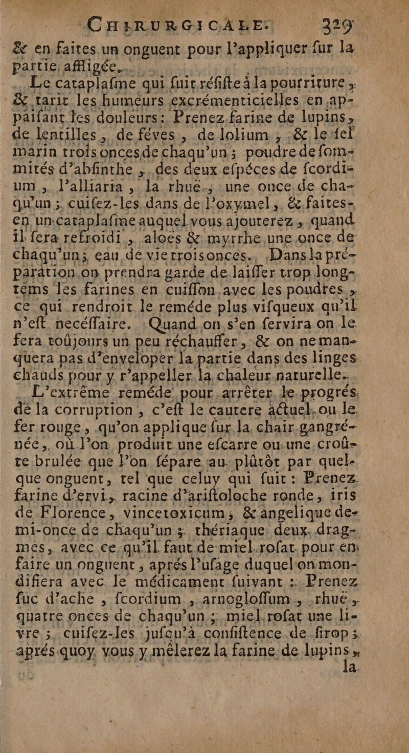 &amp; en faites un onguent pour l'appliquer fur la partie affligée,… 0 Lénouini Le cataplafme qui fuir réfifte à la pourriture ; &amp; tarir les humeurs excrémenticielles en ,ap- paifanc tes douleurs: Prenez.farine de lupins, de lentilles, de féves, de lolium ; ,&amp; lerfet inarin trois oncesde chaqu’un; poudre de fam- mités d’abfnthe ,..des deux efpéces de fcordi- um, l’alliarta , la rhuë.; une once de cha- Qu'un; cuifez-les dans de loxymel,. é.faites- en un.cataplafme auquel vous.ajouterez., quand il fera refroidi, aloës &amp; myrrhe,une once de Chaqu’un; eau de vierroisonces., Dansla pré paration.on prendra garde de laiffer trop long- téms les farines en cuiflon.avec les poudres. ce.qui rendroit le reméde plus vifqueux qu’il n’eft. necéflaire. : Quand.on s’en fervira on.le fera toùjours un peu réchauffer, &amp; on neman- quera pas d’enveloper la partie dans des linges. chauds pour y r’appeller.la chaleur naturelle. L’extrême reméde pour ,arrêter, ke progrés, dé la corruption , c’eft le caurere actuel. ou le. fer rouge, .qu’on applique fur la. chair gangré- née, où l’on. produit une efcarre ou.une.croû- te.brulée que l’on fépare au. plûtôt par quel- que onguent, tel que celuy qui fuir: Prenez farine d’ervi, racine d’ariftoloche ronde, iris de Florence, vincetoxicum; &amp;angeliquedes mi-once de chaqu’un 3 thériaque: deux. drag- mes, avec Ce,-qu’il faut de-mtel.rofat. pour en: faire un onguent , aprés l’ufage duquel‘onmon- difiera avec. le médicament fuivant :: Prenez fuc d’ache , fcordium ,.arnogloffum., ,rhué. quatre onces de chaqu’un. ; miel rofat une li- vre ;, cuifez-les jufau’à confiftence.de.firop 5. aprés quoy. vous y mêlerez la farine:de tips x DD | 7