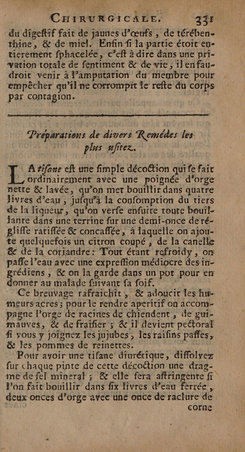 CHIRURGICALE. 235 du digeftif fait de jaunes d’œufs , de térében- thine, &amp; de miel. Enfin fi la partie éroit en- tierement fphacelée, c’eft à dire dans une pri- vation totale de fenriment &amp; de vie, ilenfau- droit venir à l’amputation du membre pour empêcher qu'ilne corrompit le refte du corps par contagion. Préparations de divers Remédes les plus nfitez. L À rifane eft une fimple décoËtion qui fe fai [_, ordinairement avec une poignée d'orge nette &amp; lavée, qu’on met bouillir dans quatre Jivres d’eau, jufqu’à la confomption du tiers de la liqueur, qu’on verfe enfuire roure bouil- fanre dans une terrine fur une demi-once de ré- gliffe rariflée &amp; concaffée, à laquelle on ajou- te quelquefois un citron coupé , de la canelle &amp; de la coriandre: Tout étant refroidy , or paffe l’eau avec une expreffion médiocre des in- grédrens , &amp; on la garde dans un pot pour en donner au malade futvant fa foif, Ce breuvage rafraîchir , &amp; adoucir les hu- meursacres; pour le rendre aperitif on accom- pagne l’orge de racines de Chiendent , de gui- mauves, &amp; de fraifier 3 &amp; 1] devient peétoral fi vous y joïgnez les jujubes , les raifins paffes, &amp; Îles pommes de remmettes. Pour avoir une rifane diurécique, diffolvez fur chaque pinte de cette décoétion une drag- me de fel mineral ; &amp; elle fera aftringente fi F'on fait bouillir dans fix livres d’eau ferrée, deux onces d’orge avec une once de raclure de | corne