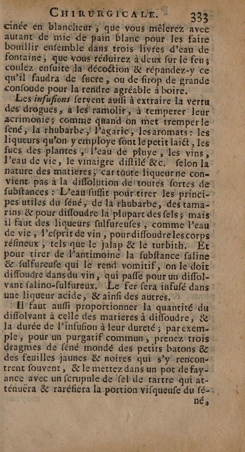 cinée en blancheur ; que vous mélérez avec autant de mie de pain blanc pour Jes faire fontaine; que vous réduirez à deux fur le feus coulez enfuire la décoétion & répandez-y ce qu’il faudra ‘de fucre ; ou de frop de grande <onfoude pour la renüre agréable à boire. acrimOnie; Comme quand On met tremper le 1ené ;' la rhubarbe: lPagaric, lesaromats: les liqueurs'qu’on y employe font lépetit lait, les fucs des plantes ;1 l’eau de pluye , les vins, l’eau de vie, le vinaigre diftilé &c. felon la nature des matieres Car toute liqueurne con- pes utiles du féné;'de là rhubarbe, des tama- rins:& pour diffoudre la'plüpartdes fels; mais réfineux ; tels que le jalap & lé turbith. ‘Ét pour virer de lantimoine la: fubftance faline & fulfnreufe qui lé rend vomitif, ‘on le doit difloudre dans du vin, qui paffe pour uu diffol- une liqueur acide, & ainfi des autres. EH faut auffi proportionner la quantité ‘du Ja durée de Pinfufion à leur dureté; parexem- des feuilles jaunes & noires qui s’y rencon: trent fouvent, & le mettez dans un pot de fay- ance avec un fcrupule de fel de tartre qui at- ténuéra & raréfiera la portion vifqueufe du fé- nés .