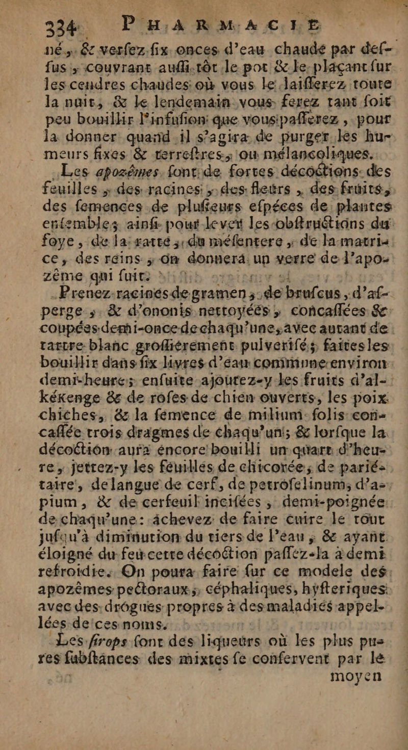 3324 PHARMACEHE nés. êc verfez.fix onces d’eau chaudé par def fus ; couvrant aufi.rôr.le pot &amp; le. plaçancfur les cendres chaudes: où vous le laifflerez toute la puit, &amp; Je lendemain vous. ferez rant foie peu bowlhr Pinfafon: que vousipafferez , pour la donner quand.il s'agira: de purger lès hu- . meurs fixes &amp; rerrefbres: où mélançoliques. Les apozêmes, font:de fortes décoétions: des feuilles ; des racines: des: fleërs , des fruits, des femences de plufeurs efpéces de plantes entembles ainf- pour-leveit les-obflruétions du: foye, de la: satte ; du méfentere ; de la:matris ce, des réins ; On donnera. up verre de l’apoz 2ême. qui fui dHifih srpionur sl | .Prenez-racinésde gramen ;:de brufcus , d’af- perge ». &amp; d’ononis nettoyéés ; concaflées &amp; coupées demi-oncedechaqu’une;avec autant de. tartre blanc grofiéremenct pulverifés faitesles bouillir dans fix livres d’éan conimnne-environ demi-heure; enfuite ajourez-y-les fruits d’al- kékenge &amp; de rofes de chien ouverts, les poix: chiches, 6z la fémence de mimi: folis: con caflée trois dragmes de éhaqu’un!; &amp; lorfque la. décoétion auf éncore bouili un quare d’heu- re, jettez-y les féiidlés de chicorée; de parié- taire, de langue de cerf, de petrofelinum; d’a>. pium, &amp; de cerfeuil incifées ; demi-poignée de chaquune: âchevez de faire cuire lé tout jufau’à diminution du tiers de Péau ; &amp; ayant éloigné du feicerre décoétion pafféz-la à demi refroidie., On poura faire {ur ce modele des: apozèmes pectoraux.;; céphahiques, hjfteriques: avec des: drôgués propres à desmaladiés appel. lées de'ces noms. : Les. frops (ont des liqueurs où les plus pus res fubftances des mixtes fe confervent par lé