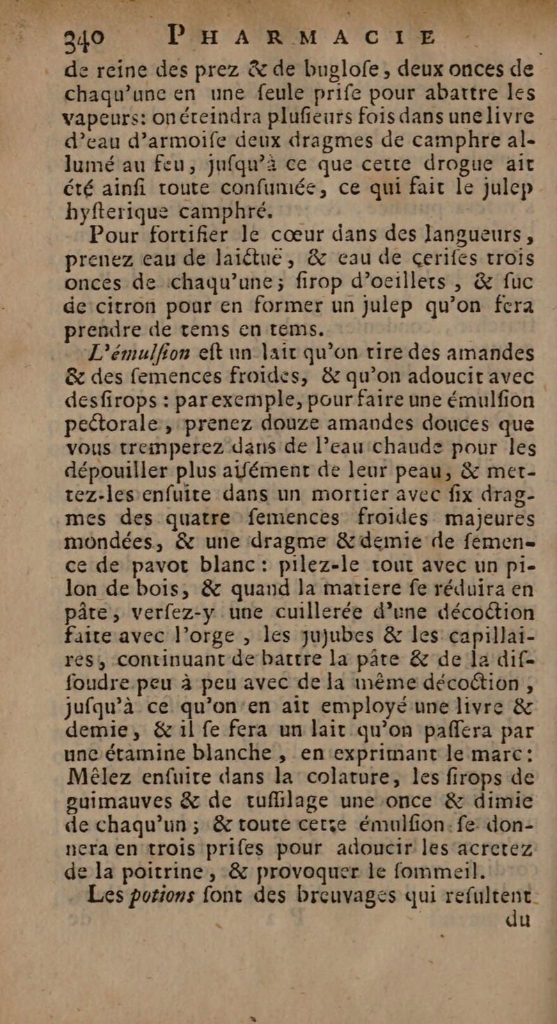 e reine des prez &amp; de buglofe, deux onces de chaqu’unc en une feule prife pour abattre les vapeurs: onéteindra plufieurs fois dans unelivre d’eau d’armoife deux dragmes de camphre al- lumé au feu, jufqu’à ce que cette drogue ait été ainfi route confumée, ce qui fait le julep hyfterique camphré. | Pour fortifier le cœur dans des Jangueurs, prenez eau de laïctue, &amp; eau de cerifes trois onces de chaqu’une; firop d’oeillers , &amp; fuc de citron pour en former un julep qu’on fera prendre de tems en tems. | . «L’'émulfion eft un lait qu’on tire des amandes &amp; des femences froides, &amp; qu’on adoucit avec desfirops : parexemple, pour faire une émulfion peétorale, prenez douze amandes douces que vous tremperez dans de l’eau chaude pour les dépouiller plus aifément de leur peau, &amp; met- tez-les enfuite dans un mortier avec fix drag- mes des quatre femences froides majeures mondées, &amp; une dragme &amp; demie de femens ce de pavot blanc: pilez-le tout avec un pi- Jon de bois, &amp; quand la matiere fe réduira en pâte, verfez-y une cuillerée d’une décoétion faite avec l'orge , les qujubes &amp; les capillai- res, continuant de battre la pâte &amp; de la dif- foudre.peu à peu avec de la mème décoûtion , jufqu’à ce qu’on’en ait employé une livre &amp; demie, &amp; il fe fera un lait qu’on paflera par uncétamine blanche , en exprimant le marc: Mêlez enfuire dans la colature, les firops de guimauves &amp; de tuflilage une once &amp; dimie de chaqu’un ; &amp; toute certe émulfon: fe don- nera en trois prifes pour adoucir les'acretez de la poitrine, &amp; provoquer le fommeil. Les potions font des breuvages qui refultent. du