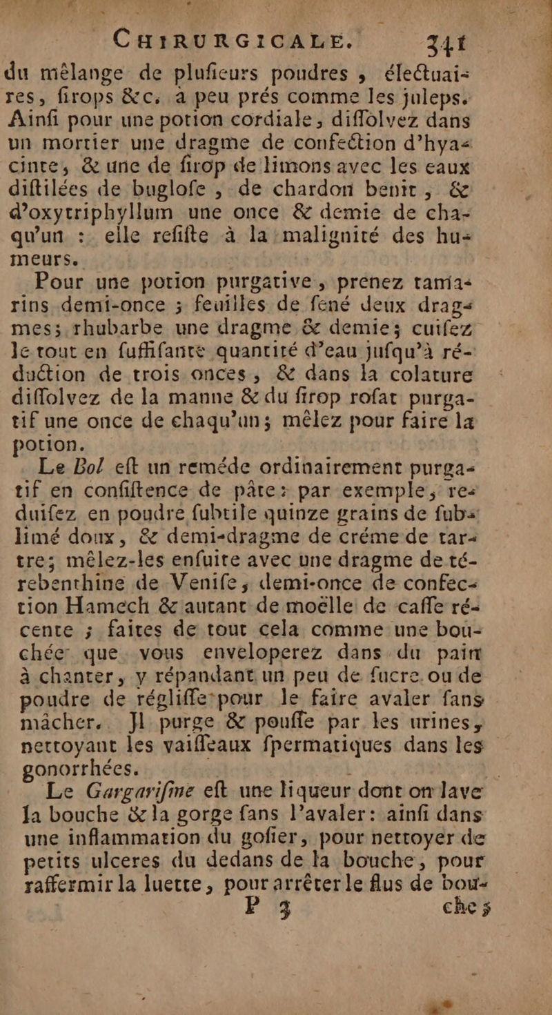 12 | LE. AL: L2 « CHIRURGICALE. 341 du mêlange de plufieurs poudres , éle@tuai: res, firops &c, à peu prés comme les juleps. Ainfi pour une potion cordiale, diffolvez dans un mortier une dragme de confection d’hya< cintre, & une de firop de limons avec les eaux diftilées de buglofe , de chardon benit, & d’oxytriphyllum une once & demie de cha- qu'un : eile refifte à la :malignité des hu= meurs. Pour une potion purgative ,; prenez tamia« rins demi-once ; feuiiles de fené deux drag< mes; rhubarbe une dragme & demie; cuifez le tout en fufhfantée quantité d’eau jufqu’à ré- duction de trois onces, & dans là colature diflolvez de la manne & du firop rofat purga- tif une once de chaqu’uns; mêlez pour faire 14 potion. Le Bol eft un reméde ordinairement purga- tif en confiftence de pâte: par exemple, rez duifez en poudre fubrile quinze grains de fub: limé doux, & demi-dragme de créme de tar: tre; mêlez-les enfuite avec une dragme de té- rebenthine de Venife ; demi-once de confec- tion Hamech & autant de moëlle: de cafe ré- cente ; faites de tout cela comme une bou- chée: que vous enveloperez dans du pain à chanter, y répandant un peu de fucre. ou de poudre de régliffe:pour le faire avaler fans mâcher. Jl purge & poufle par les urines, gonorrhées. la bouche & la gorge fans l’avaler: aïnfi dans une inflammation du gofier, pour nettoyer de petits ulceres du dedans de la bouche, pour raffermir la luette, _ arrêter le Aus de bou- 3 che $