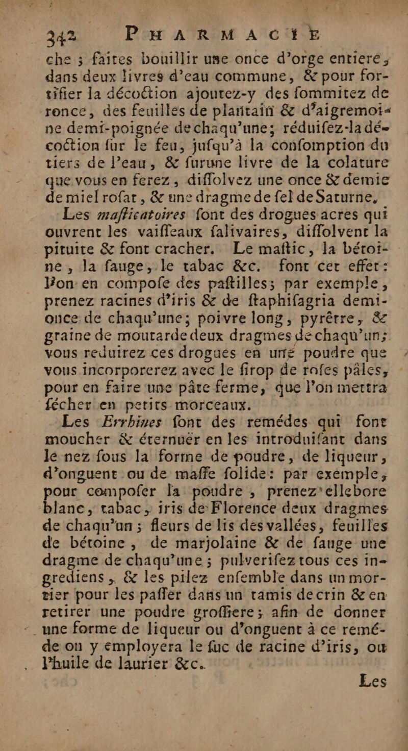 che 3 faites bouillir use once d’orge entiere, dans deux livres d’eau commune, & pour for- tifier la décoction ajoutez-y des fommitez de ronce, des feuilles de plantain & d’aigremoi< ne demf-poignée dechaqu’une; réduifez-la dé coction fur le feu, jufqu’à la confomption du tiers de l’eau, & furune livre de la colature que vous en ferez, diffolvez une once & demie _ demielrofat, & une dragme de fel de Saturne, Les mafficatoires font des drogues acres qui ouvrent les vaifleaux falivaires, diffolvene la pituite & font cracher. Le mañtic, la béroi- ne , la fauge, le tabac &c. font cer effer: on en compofe des paftilless par exemple, prenez racines d’iris & de ftaphifagria demi- once de chaqu’une; poivre long, pyrêrre, & graine de moutarde deux dragmes de chaqu’un; vous reduirez ces drogues en urfé poudre que vous incorporerez avec le firop de rafes pales, pour en faire une pâtc ferme, que l’on mettra fécher en petits morceaux. Les Errhines font des remédes qui font moucher & érernuér en les introduifantr dans le nez fous la forme de poudre, de liqueur, d’onguent ou de maffe folide: par exemple, pour compofer la poudre ; prenez'ellebore blanc, tabac, 1ris de Florence deux dragmes de chaqu’un ; fleurs de lis des vallées, feuilles de bétoine, de marjolaine & de fauge une dragme de chaqu’une ; pulverifez tous ces in- grediens ; & les pilez enfemble dans un mor- tier pour les paflèr dans un tamis decrin &en retirer une poudre grofhere; afin de donner -_ une forme de liqueur ou d’onguent à ce remé- de on y employera le fuc de racine d’iris, ow Phuile de laurier &c.. Les