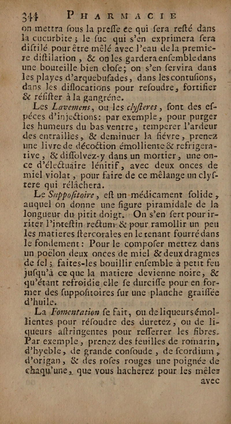 on mettra fous la preffe ee qui fera refté dans la cucurbite ; le fuc qui s’en exprimera fera diftilé pour être mêlé avec l’eau dela premie- re diftilarion , &amp; onles garderaenfembledans une boureille bien clofe; on s’en fervira dans les playes d’arquebufades, dans lescontufons, dans les diflocarions pour refoudre, fortifier &amp; réfifter à la gangréne. Les Lavemens, ou les clyfleres , font des ef- pêces d’injeétions: par exemple, pour purger les humeurs du bas ventre, temperer l’ardeur des entrailles, &amp; deminuer la fiévre, prencz une Jivre de décottion émolliente&amp; refrigera- tive, &amp; diflolvez-y dans un mortier, une on- ce d’éleétuaire lénitif, avec deux onces de miel violat, pour faire de ce mélange un clyf- tere qui rélâchera. Le Suppoftoire, eft un-médicament folide, auquel on donne une figure piramidale de la longueur du pirit doigr. : On s’en fert pourir- ritér Pinteftin reétum-&amp; pour ramollir un peu les matieres {tercorales en lerenant fourré dans le fondement: Pour le compofer mettez dans un poelon deux onces de miel &amp; deux dragmes de {el ;, faites-les bouillir enfemble à petit feu jufqu’à ce que la matiere devienne noire, &amp; qu’étant refroiaie eHe fe durcifle pour-en for- mer des fuppoñtoires fur une planche graiflée d’huile. Luca La Fomentation fe fait, ou deliqueursémol- hientes pour réfoudre des duretez, ou de li- queurs aftringentes pour refferrer les fibres. Par exemple, prenez des feuilles de romarin, d’hyeble, de grande confoude , de fcordium, d’origan, &amp; des rofes rouges une poignée de chaqu'uné, que vous hacherez pour les mêler avec