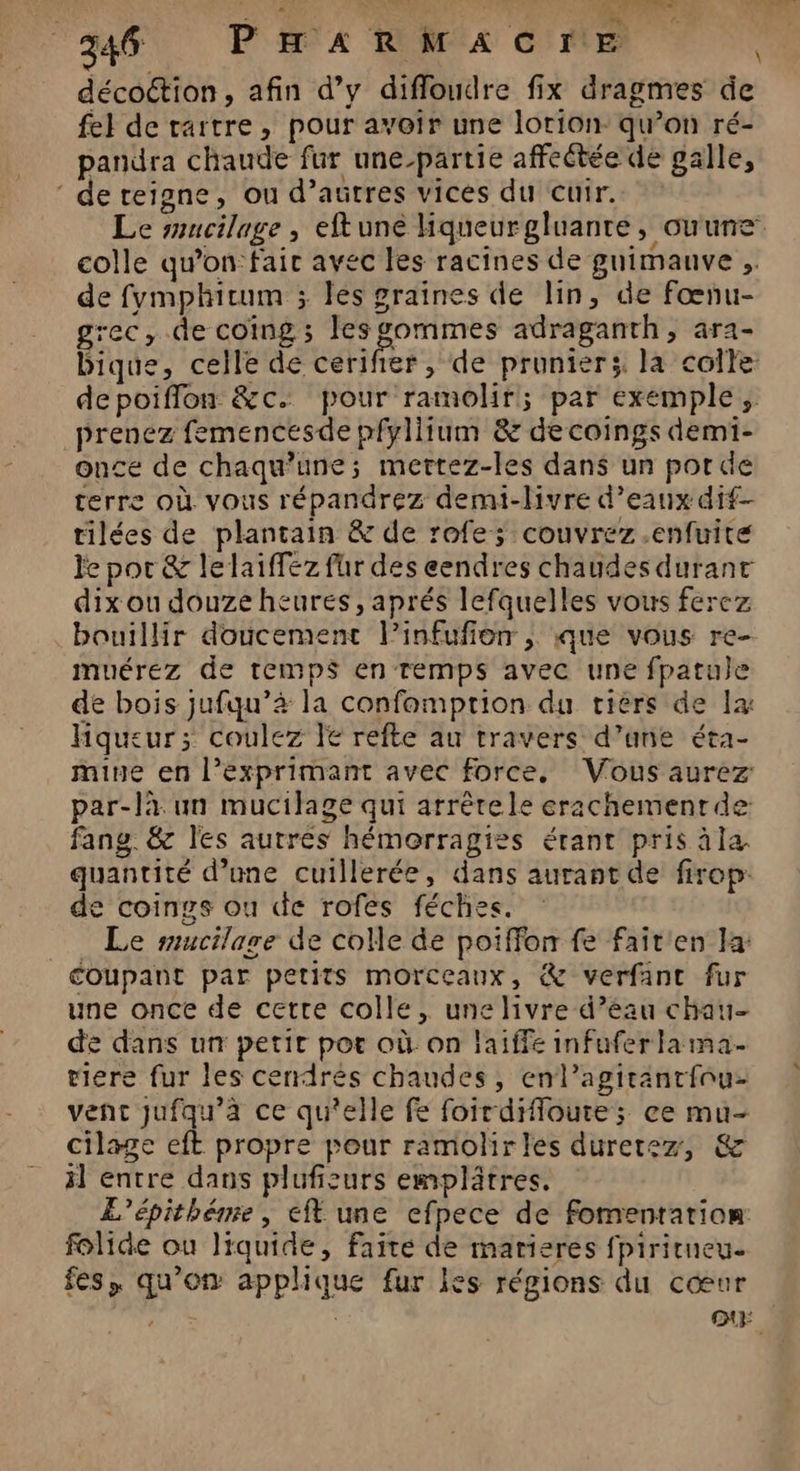 : : “ 34 P'HA ROMA CFE | décoction, afin d’y diffoudre fix dragmes de fel de rartre, pour avoir une lorion qu’on ré- pandra chaude fur une-partie affectée de galle, de reigne, ou d’autres vices du cuir. Le smucilage , eftuné liqueurgluanre, ouune colle qu’on fair avec les racines de gnimanve .. de fvmphicum ; les graines de lin, de fœnu- grec, de coing ; lesgommes adraganth, ara- bique, celle de cerifier , de prunier;. la colle: depoifflon &c. pour ramolir; par exemple, prenez femencesde pfyliium & decoings demi- once de chaqu’une; mertez-les dans un por de terre où vous répandrez demi-livre d'eaux dif tilées de plantain & de rofe; couvrez .enfuite le por & lelaiffez fur des eendres chaudes durant dix ou douze heures, aprés lefquelles vous ferez bouillir doucement l’infufion ; que vous re- muérez de temps en Temps avec une fpatule de bois jufqu’4 la confomprion du tiers de 1x hqueur; coulez € refte au travers d’une éta- mine en l’exprimant avec force, Vous aurez par-là. un mucilage qui arrèrele erachemenrde fang. & les autres hémorragies érant pris àla quantité d’une cuillerée, dans aurant de firop: de coings ou de rofes féches. : Le mucilare de colle de poiffon fe fait'en Ja coupant par petits morceaux, & verfant fur une once de cette colle, une livre d’eau chau- de dans un petir por où on laiffe infuferla ma. tiere fur les cendrés chaudes, enl’agirantfou- vent jufqu’a ce qu'elle fe foirdifloute; ce mu- cilage eft propre pour ramolirles duretez, & il entre dans plufisurs emplâtres. L'épithéme, eft une efpece de fomentarion: folide ou liquide, faite de marieres fpiricueu. fes, qu’on applique fur les régions du cœur | QE