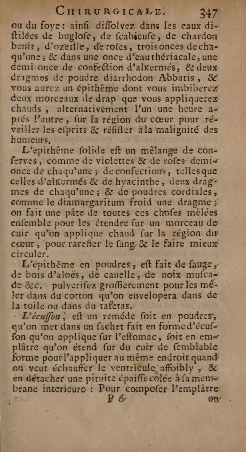 ou du foye: zinfi diffolvez dans [es eaux di- ftilées de buglofe, de fcahéeufe, de chardon bent, d’ozeitie, derofes, troisonces decha- qu’une ; &amp; dans une once d’eauthériacale, une demi-once de confection d’'alkermés, &amp; deux dragmes de poudre diarrhodon Abbaris, &amp; vous aurez un épirhème dont vous imbiberez deux morceaux de drap que vous appliquerez chauds , alternativement l’un une heure a- prés l’autre, fur la région du cœur pour ré- veiller les efprits &amp; réfifter àla mahgnité des hunieurs, L’epithème folide eft un mélange de con- f2rves, comme de violettes &amp; de rofes demi once de chaqu’une ; de confecrions, rellesque celles Palkermés &amp; de hyacinthe, deux drag- mes de chaqu’une; &amp; de poudres cordiales, comme le diamargaritum froid une dragme > ôn fait une pâte de routes ces chofes mêlées enfemble pour les étendre fur un morceau de cuir qu’en applique chaud fur la région dw cœur, pour rarefier le fang &amp; ke faire mieux circuler. L’épirthème en poudres, eft fait de fauge de bois d’aloës, de canelle, de noïx mufca= de &amp;c. pulverifez groffierement pour les mé- ler dans du corton qu’on envelopera dans de Ja toile ou dans du taferas. - L’écuffon; eft un reméde foit en poudres, qu’on met dans un fzchet fait en formed’écuf- fon qu’on applique fur l’eftomac, foit en em= plâtre qu’on étend fur du cuir de femblable forme pour l’appliquer au même endroit quand: on veut échauffer le ventricule affoibly ;+ &amp; en détacher une pituite épaiflecolée àfa meme brane interieure : Pour compofer l’emplâtre VA. , a oo,