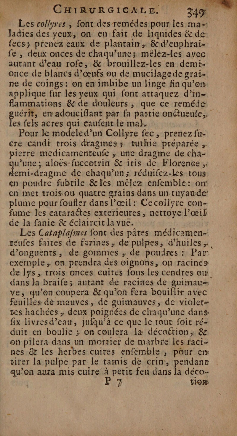 Les collyres , font des remédes pour les ma- Jadies des yeux, on en fait de hquides & de: fecs; prenez eaux de plantain , & d’euphrai- fe , deux onces de chaqu’une; mêlez-les avec autant d’eau rofe, & brouillez-les en demi- once de blancs d’œufs ou de mucilagede grai- ne de coings: on en imbibe un linge fin qu’en applique fur les yeux qui font attaquez d'in flammations & de douleurs , que ce reméde guérit, en adouciflant par fa partie onétueufe,, les fels acres qui caufenr le mak. Pour le modele d’un Collyre fec, prenez fu- cre candt trois dragmes; œeuthie préparée . pierre medicamenteufe ; une dragme de cha- qu’une ; aloes fuccotrin & 1r1s de Florence, demi-dragme de chaqu’un; réduifez-les tous en poudre fubrile &les mélez enfemble: orr En met trois Où quatre grains dans un tuyaude plume pour foufler dans l’œil: Cecoliyre con- fame les cararaétes exterieures, nettoye l’œif de la fanie & éclaircit la vue. Les Cataplafimes font des pâtes médicamen- teufes faites de farines ; de pulpes, d'huiles d’onguents, de gommes ; de poudres : Par exemple, on prendra des oignons, on racines de lys, trois onces cuites fous les cendres ou! dans }a braife ; autant de racines de guimau— ve, qu’on coupera & qu’on fera bouillir avec feuilles dé mauves, de guimauves, de violet- tes hachées ; deux poignées de chaqu’une dans fix livresd’eau, jufqu’à ce que le tout foic ré- duic en boulie ; on coulera la décoétion ,; & on pilera dans un mortier de marbre les raci- nes & les herbes cuites enfemble , pour er tirer la pulpe par le tamis de crin:, pendane qu’on aura mis cuire à petit feu dans la déco- 7 | tom