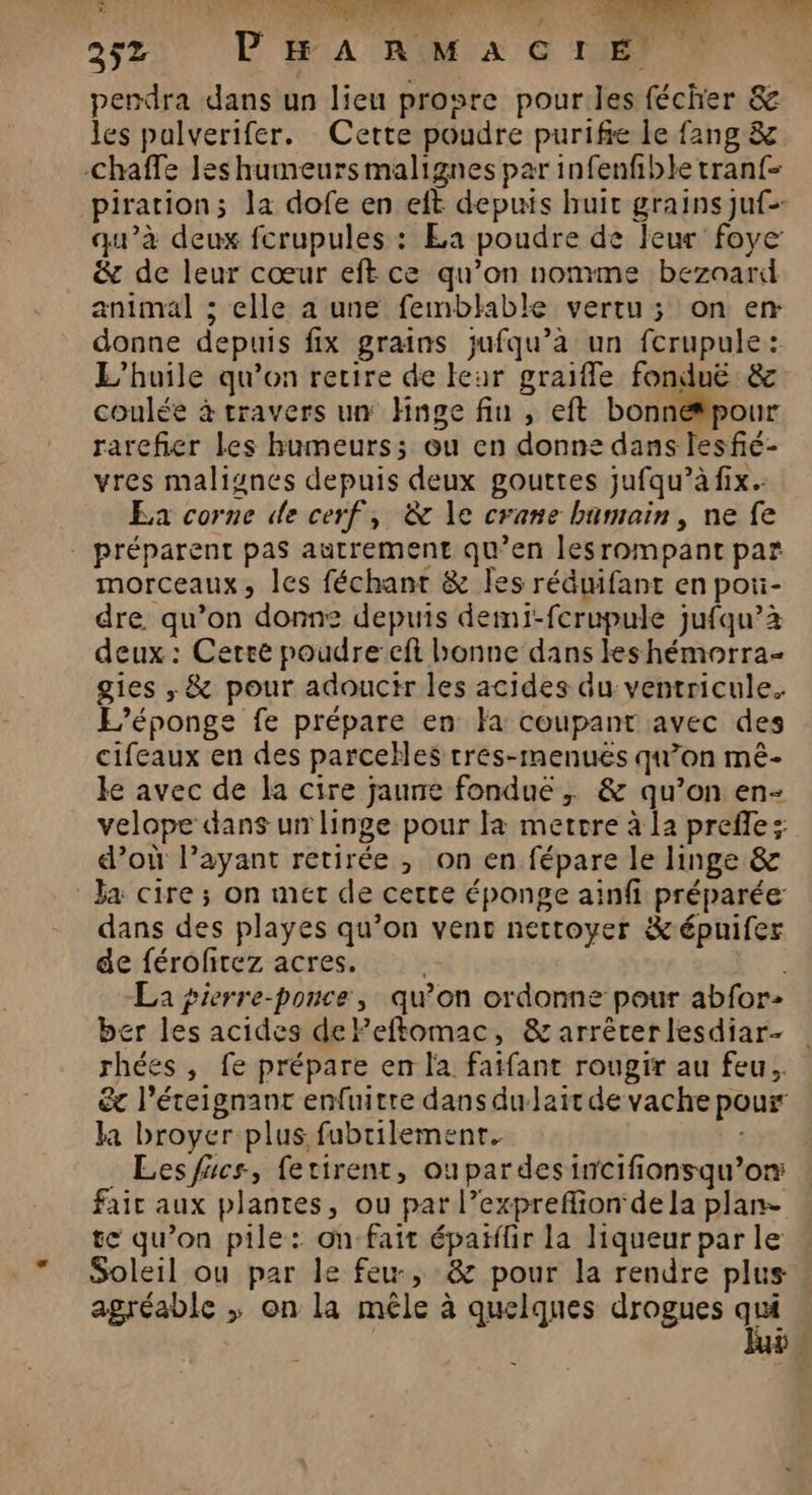 G RU ie de RS Ce. 252 PHARMACIÉ perdra dans un lieu prosre pourles fécher & les pulverifer. Cette poudre purifie le fang & -Chaffe les humeurs malignes par infenfible tran{- piration; la dofe en eft depuis huit grains juf= qu’à deux fcrupules : La poudre de Jeur foye & de leur cœur eft ce qu’on nonme bezoard animal ; elle a une femblable vertu; on en donne depuis fix grains jufqu’à un fcrupule: L'huile qu’on retire de leur graifle fonduë & coulée à travers un Hnge fin , eft bonnétpour rarefier les humeurs; ou en donne dans lesfié- vres malignes depuis deux gouttes jufqu’à fix. Ea corne de cerf, & le crane humain, ne fe - préparent pas autrement qu’en lesrompant par morceaux, les féchant & Îles réduifant en poi- dre qu’on donne depuis demi-ferupule jufqu’à deux : Cette poudre cft bonne dans leshémorra- gies , & pour adouctr les acides du ventricule. L’éponge fe prépare en Fa coupant avec des cifeaux en des parcelles tres-menues qu’on mè- ke avec de la cire jaune fondue, & qu’on en- velope dans un linge pour la mettre à la prefle: d’où l’ayant retirée ; on en fépare le linge & Ja cire ; on met de cette éponge ainfi préparée dans des playes qu’on vent nettoyer &épuifer de férofitez acres. La pierre-ponce, qu’on ordonne pour abfor- ber les acides deFeftomac, & arrécerlesdiar- | rhées , fe prépare en l'a fafant rougir au feu. &c l’éteignant enfuitre dans du-lait de vache pour ka broyer plus fubrilemenr. _ Lesfucs, fetirent, oupardesincifionsqu’or: fait aux plantes, ou par l’expreflion de la plan- te qu’on pile: on fait épaïifir la liqueurparle » Soleil ou par le feu; :& pour la rendre plus agréable ; on la mêle à quelques drogues '