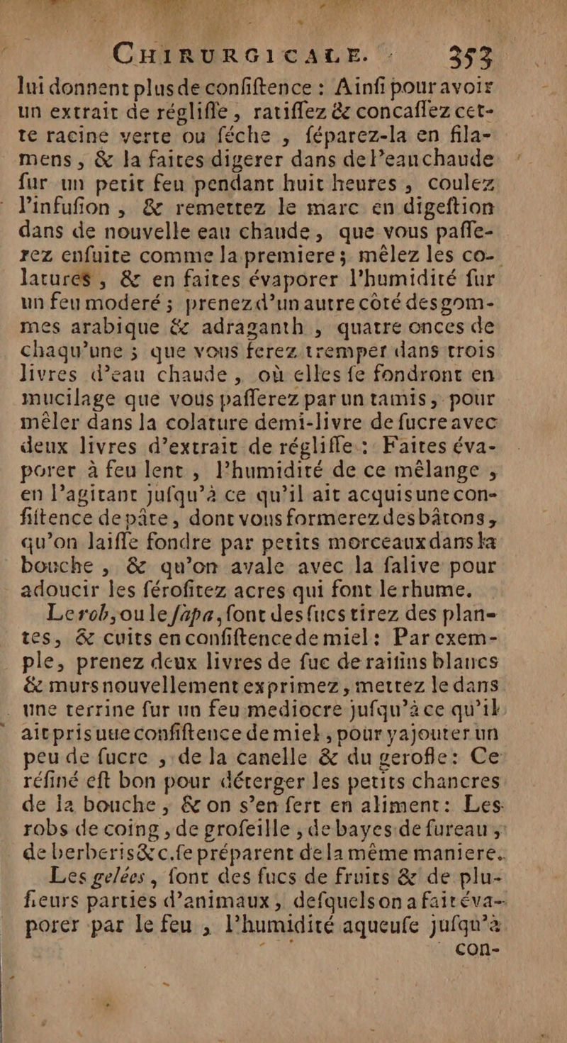 st RCE CAES MT VER PATENT © Ÿ LA LS + + CHIRURGICALE. 353 lui donnent plus de confiftence : Ainfi pour avoir un extrait de réglifle, ratiffez &amp; concaflez cet- te racine verte ou féche , féparez-la en fila- mens , &amp; la faices digerer dans de Peauchaude fur un petit feu pendant huit heures , coulez linfufion , &amp; remettez le marc en digeftion dans de nouvelle eau chande, que vous pañle- rez enfuite comme Ja premiere ; mêlez les co- lature$ , &amp; en faites évaporer l'humidité fur un feu moderé ; prenezd’unautre côté desgom- mes arabique &amp; adraganth , quatre onces de chaqu’une ; que vous ferez tremper dans trois Jivres d’eau chaude , où elles fe fondront en mucilage que vous pafferez par un tamis, pour mêler dans la colature demi-livre de fucreavec deux livres d’extrait de régliffe : Faites éva- porer à feu lent , l’humidité de ce mélange , en l’agitant jufqu’à ce qu’il ait acquisune con- fiitence depâte, dont vous formerezdesbätons, qu’on laiffe fondre par petits morceaux dans ka bouche , &amp; qu’on avale avec la falive pour adoucir les férofitez acres qui font lerhume. Lerob,oule fapa, font des{ucstirez des plan- tes, &amp; cuits enconfiftencedemiel: Parcexem- ple, prenez deux livres de fuc de raïtins blancs &amp; mursnouvellement exprimez, mettez le dans . une terrine fur un feu:mediocre jufqu’à ce qu’il aitprisuueconfiftence de miel, pour yajouterun peu de fucre , de la canelle &amp; du gerofle: Ce réfiné eft bon pour déterger les petits chancres de Ï2 bouche ; &amp; on s’en ferr en aliment: Les robs de coing , de grofeille , debayes:de fureau ; de berberis&amp;c.fe préparent de la même maniere. Les gelées, font des fucs de fruits &amp; de plu- fieurs parties d’animaux, defquelson a faitéva- porer par le feu ; l'humidité aqueufe jufqu’z a à | COn-