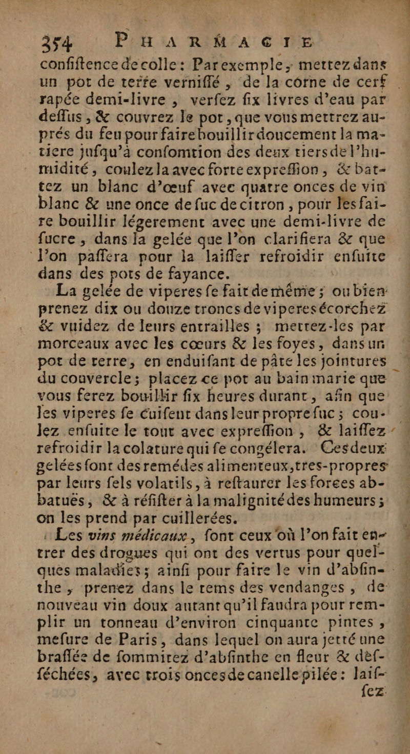 INPI ” 4 254 : Pit ua RIh/AGTE confiftence de colle: Parexemple; mettez dans rapée demi-livre , verfez fix livres d’eau par deflus , &amp; couvrez le pot , que vous mettrez au- prés du feu pour fairehouillir doucement la ma- ticre jufqu’à confomtion des deux tiersde l’hu- midité, coulezlaavecforteexprefion, &amp; bat- tez un blanc d’œuf avec quatre onces de vin blanc &amp; une once de fuc de citron , pour lesfai- re bouillir Jégerement avec une demi-livre de fucre , dans ja gelée que l’on clarifiera &amp; que Von pañfera pour la laïffer refroidir enfutte dans des pots de fayance. à | La gelée de viperes fe fair de même ; oubien prenez dix ou douze troncs de viperesécorchez &amp; vuidez de leurs entrailles ; merrez-les par morceaux avec les cœurs &amp; les foyes, dansun pot de rerre, en enduifant de pâte les jointures du couvercle; placez ce pot au bain marie que vous ferez bowilkär fix heures durant, afin que les viperes fe Cuifent danseur proprefuc ; cou- Jez enfuire le tout avec expreflion , &amp; laiflez refroidir la colature quife congélera. Cesdeux: gelées font desremédes alimenteux,tres-propres par leurs fels volatils, à reftaurer les forges ab- batues, &amp; à réfifter à la maltgnité des humeurs ; on les prend par cuillerées. : Les vins médicaux, font ceux où l’on fait en- trer des drogues qui ont des vertus pour quel- _ “ the , prenez dans le rems des vendanges , de: nouveau vin doux autant qu’il faudra pour rem- plir un tonneau d’environ cinquante pintes , mefure de Paris, dans lequel on aura jetré une braflée de fommirez d’abfinthe en fleur &amp; def- féchées, avec trois oncesdecanellepilée: Jaïf- {ez: se