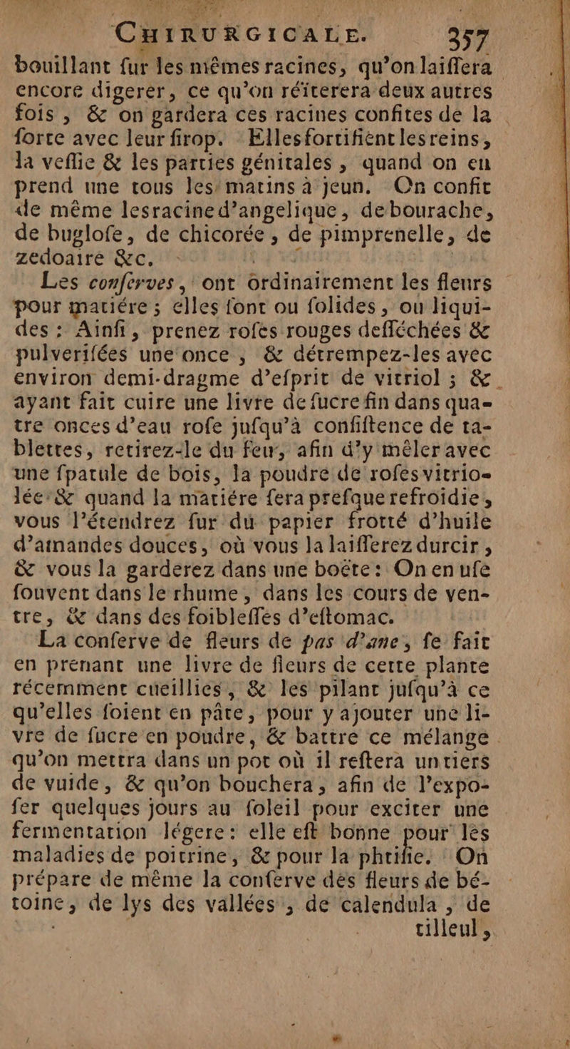 e MPAEN UE DU) SANTE EC : à | CHIRURGICALE. 357 bouillant fur les niêmes racines, qu’onlaiffera encore digerer, ce qu’on réïterera deux autres fois , & on gardera ces racines confites de la forte avec leur firop. Ellesfortifientlesreins, la veflie & les parties génitales , quand on en prend une tous les’ matins à jeun. On confit de même lesracined’angelique, debourache, de buglofe, de chicorée ; de pimprenelle, de zedoaire &c. ER | Les conferves , ont ordinairement les fleurs pour matiére ; elles font ou folides, ou liqui- des: Ainfi, prenez rofes rouges defléchées & pulvérifées une‘once | & détrempez-les avec environ demi-dragme d’efprit de vicriol ; &. ayant fait cuire une livre de fucre fin dans qua= tre onces d’eau rofe jufqu’à confiftence de ta- blettes, retirez-le du few, afin d'y mêler avec une fpatule de bois, la poudre de rofes vitrio léc:& quand la matiére fera prefauerefroidie, vous l’étendrez fur du papier frotté d’huile d’atnandes douces, où vous la laiferez durcir , & vous la garderez dans une boëte : On en ufe fouvent dans le rhume, dans les cours de ven- tre, & dans des foibleffes d’eftomac. La conferve de fleurs de pas d’ane, fe fait en prenant une livre de fieurs de certe plante récemment cucillies, & les pilant jufqu’à ce qu’elles foient en pâte, pour y ajouter une li- vre de fucre en poudre, & battre ce mélange qu’on mertra dans un pot où il reftera unriers de vuide, & qu’on bouchera, afin de l’expo- fer quelques jours au foleil pour exciter une fermentation légere: elle eft bonne pour’ les maladies de poitrine, & pour la phrifie. On prépare de mème la conferve dés fleurs de bé- toine, de lys des vallées , de calendula , de tilleul,