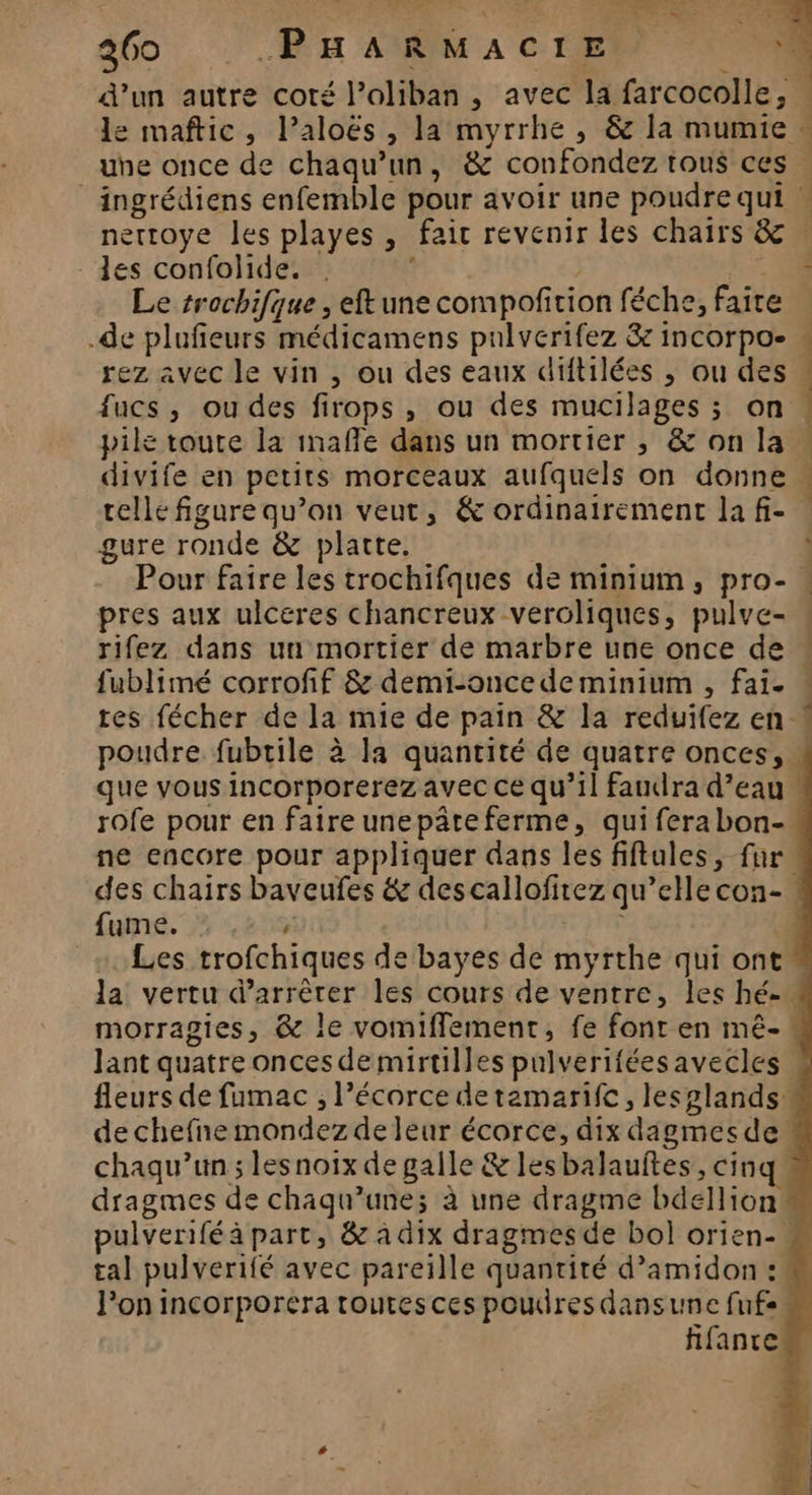 | 260 PHARMACIE ‘4 d’un autre coté l’oliban, avec la farcocolle, . e maftic, laloës, la myrrhe , &amp; la mumie … une once de chaqu’un, &amp; confondez tous ces _ ingrédiens enfemble pour avoir une poudre qui | nettoye les playes, fair revenir les chairs &amp; des confolide. . : | 0 Le trochifque , eftune compofition féche, faire | .de plufieurs médicamens pulverifez &amp; incorpo- « rez avec le vin , ou des eaux diftilées ; ou des fucs , ou des firops , ou des mucilages ; on pile toute la mafñle dans un mortier , &amp; on la | divife en petits morceaux aufquels on donne ; celle figure qu’on veut, &amp; ordinairement la fi- gure ronde &amp; platte. Pour faire les trochifques de minium, pro- . pres aux ulceres chancreux veroliques, pulve- . rifez dans un mortier de marbre une once de . fublimé corrofif &amp; demi-oncedeminium , fai. « tes fécher de la mie de pain &amp; la reduifez en poudre fubrile à Ja quantité de quatre onces, que vous incorporerez avec ce qu’il faudra d’eau rofe pour en faire unepâteferme, qui fera bon- ne encore pour appliquer dans les fiftules, fur. des chairs baveufes &amp; descallofirez qu’elle con-. fumé. #3 cens | Les trofchiques de bayes de myrthe qui ont la vertu d'arrêter les cours de ventre, les hé. morragies, &amp; le vomiffement, fe font en mé-. Jant quatre oncesdemirtilles pulveriféesavecles | fleurs de fumac , l’écorce detamarifc, lesplands de chefne mondez de leur écorce, dix dagmesde chaqu’un ; lesnoix de galle &amp; lesbalauftes, cinq dragmes de chaqu’une; à une dragme bdellion pulverifé à part, &amp; à dix dragmes de bol orien- tal pulverifé avec pareille quantité d’amidon : l’on incorporera toutes ces poudres dansune fufs fifancen