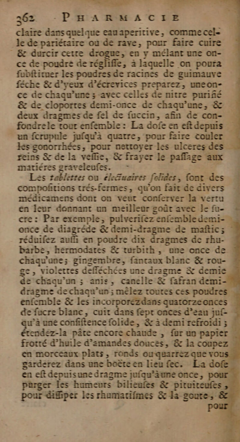 claire dans quelque eauaperirive, comme cel- le de pariétaire où de rave, pour faire cuire ” & durcir cetre drogu=, en y mélant une on- ce de poudre de réglifle, 3 laquelle on poura fubfticuer les poudresde racines de guimauve féche & d'yeux d’écrevices preparez, uneon- ce de chaqu’une ; avec celles de nitre puriñé & de cloporres demi-once de chaqu’une, & deux dragmes de fel de fuccin, afin de con- « fondrele tour enfembie: La dofe en eftdepuis un fcrupule jufqu'à quatre, pour faire couler HKsgonorrhées, pour nettoyer les ulceres des reins S de la vefie, & frayer le paflage aux matiéres graveleufes. - De © Les tablettes ou éle&usires folides, {ont des compofrions trés-fermes, qu'on fait de divers médicamens dont on veut conferver la vertu en leur donnant un meilleur goût avec le fu- cre: Par exemple, pulverifez enfembledemi-! once de diagréde & demi-dragme de maftic ; réduifez auf en poudre dix dragmes de rhu- barbe, hermodates & turbith , une once de“ chaqu'ane; gingembre, fancaux blanc & rou- e, violettes defléchées une dragme Æ# demie de'chaqu'on ; anis, canelle & fafran demi dragme dechaqu’un ; mêlez routes ces poudres. enfemble & les incorporézdans quartorzeonces de fucre blanc, cuit dans feptr onces d’eau juf- qu’à uné confiftence folide, & 2 demi refroidi ; étendez-la pâte encorechaude , fur un papier frotté d'huile d’zmanées douces, & la coupez en morceaux plats, ronds ouquarrez que vous garderez dans une boëte en lieu fec. La en eft depuisune dragme juiqu'äune once, poui pürger les humeurs bilieufes & pituiteufes. pour difiper les rhumiacifmes & a soure: rt Loi. :