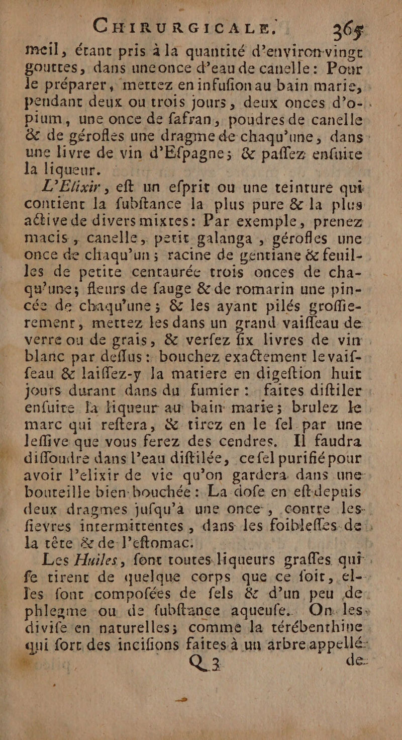 CHIRURGICALE, 236$ meil, étant pris à la quantité d’environvingt gouttes, dans uneonce d’eau de canelle: Pour le préparer, mertez en infufionau bain marie, : pendant deux ou trois jours, deux onces d’o-. pium, une once de fafran, poudres de canelle 8 de géroflés une dragme de chaqu’une, dans: une livre de vin d'Éfpagnes & pañlez enfuire la liqueur. L’Elixir , eft un efprit ou une teinture qut contient la fubitance la plus pure & la plus active de divers mixtes: Par exemple, prenez macis, canelle, petit galanga , gérofles une once de chaqu’un; racine de géntiane & feuil- les de petite centaurée trois onces de cha- qu’une; fleurs de fauge & de romarin une pin- cée de chaqu’une ; & les ayanc pilés grofie- remenr, mettez les dans un grand vaifleau de verre ou de grais, & verfez fix livres de vin. blanc par deffus : bouchez exaétement le vaif- feau & laiffez-y la matiere en digeftion huit jours durant dans du fumier :. faites diftiler enfuite la Fiqueur au bain marie; brulez ke marc qui reftera, & tirez en le fel par une Jeflive que vous ferez des cendres. Il faudra diffoudre dans l’eau diftilée, cefel purifiépour avoir l’elixir de vie qu’on gardera dans une: bouteille bien: bouchée : La dofe en eftidepuis deux dragmes jufqu’à une once, contre les. fievres inrermitrentes , dans les foibleffes. de ; la rêre & de l’eftomac. Les Huiles, font routes Hqueurs grafles qui, fe tirent de quelque corps que ce foir, el-- Jes font compofées de fels &z d’un peu de: phlezme ou de fubftance aqueufe. On: les: divife en naturelles comme la térébenthine qui fort des incifions faites à un arbreappellé: # Ge de: