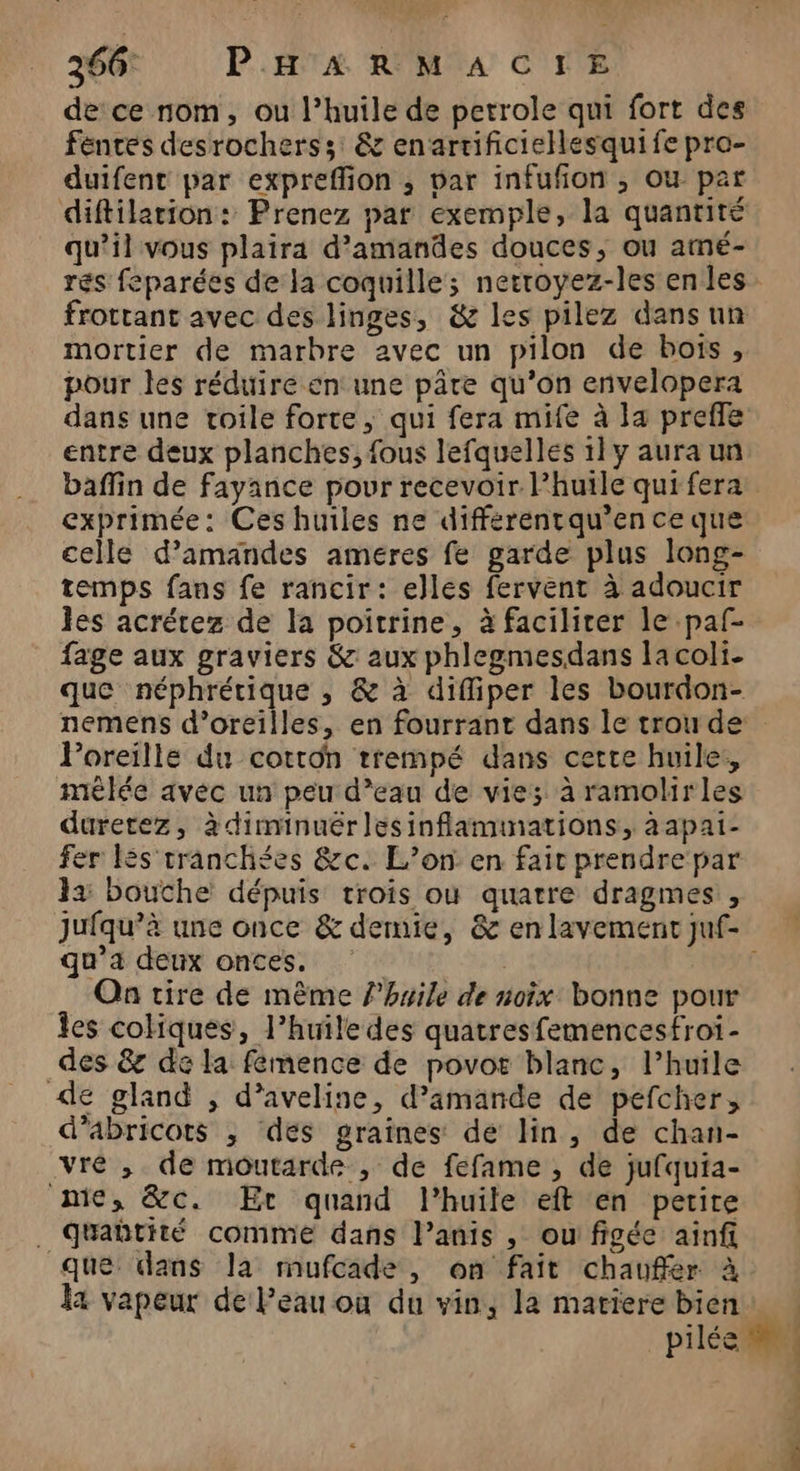 de ce nom, ou l’huile de petrole qui fort des fentes desrocherss; &amp; enartificiellesquife pro- duifent par expreffion ; bar infufon ; ou par qu’il vous plaira d'amandes douces, ou amé- mortier de marbre avec un pilon de bois, pour les réduire en une pâre qu’on envelopera dans une toile forte, qui fera mife à a prefle entre deux planches, fous lefquelles 1] y aura un exprimée: Ces huiles ne différentqu’ence que celle d'amandes ameres fe garde plus long- temps fans fe rancir: elles fervent à adoucir les acrétez de la poitrine, à faciliter le paf- fage aux graviers &amp; aux phlegmesdans lacoli- que néphrétique , &amp; à diffiper les bourdon- Poreille du cotron trempé dans cette huile:, mèlée avec un peu d’eau de vies à ramolirles duretez, à diminuëérlesinflaminations, aapai- fer és tranchées &amp;c. L’on. en fait prendre par 12 bouche dépuis trois où quatre dragmes, qu'a deux onces. R On tire de même l'huile de noix bonne pour les cokiques, l’huile des quatres femencesfroi- _des &amp; de la femence de povos blanc, l’huile de gland , d’aveline, d’amande de pefcher, d’abricots ; des graines de lin, de chan- vré , de moutarde , de fefame , de jufquia- nie, &amp;c. Er quand l'huile eft en petite . Qquabtité comme dans l’anis , ou figée ainfi que dans la mufcade , on fait chauffer à la vapeur de l’eau ou du vin, la matiere bien [ f