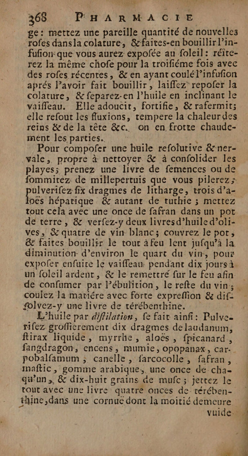ge: mettez une pareille quantité de nouvelles rofes dansla colature, &amp;faires-en bouillir lPin- fufion: que vous aurez expofée au foleil: réire- rez la même chofe pour la troifiéme fois avec des rofes récentes, &amp; en ayant coulél’infufion aprés lavoir fait bouillir, laiffez' repofer la colature, &amp; feparez-en l’huile en inclinant le vaiffeau. Elle adoucir, fortifie, &amp; rafermit; elle refout les fluxions, tempere la chaleurdes reins &amp; de la rête &amp;c. on en frotte chaude- nent les parties. . Pour compofer une huile refolurive &amp;ner- vale, propre à nettoyer &amp; à confolider les playess prenez une livre de femences ou de fommitez de millepertuis que vous pilerez; ulverifez fix dragmes de ltharge, trois d’a- oës héparique &amp; autane de tuthie 3 mettez tout cela avec une once de fafran dans un pot de terre, &amp; verfez-y deux livresd’huile d’oli- ves, % quatre de vin blanc; couvrez le por, @ faites bouillir le tour à feu lent jufqu’à la diminution d’environ le quart du vin, pous expoler enfuire le vaiffeau: pendant dix jours à. un foleil ardent, &amp; le remettré fur le feu afin. coulez la mariére avec forte expreflion &amp; dif: folvez-y une livre de térébenthine. L'huile par diffilation, fe fair ainfi: Pulvee tifez groffierement dix dragmes de laudanum, ftirax liquide, myrrhe, aloës, fpicanard, fangdragon, encens, mumie, opopanax, car. maftic, gomme arabique,. une once de cha- qu’un ,, &amp; dix-huit grains de mufc; jetrez le tout avec une livre quatre onces de: térében- ne ,dans une cornue dont la moitié demeure De se