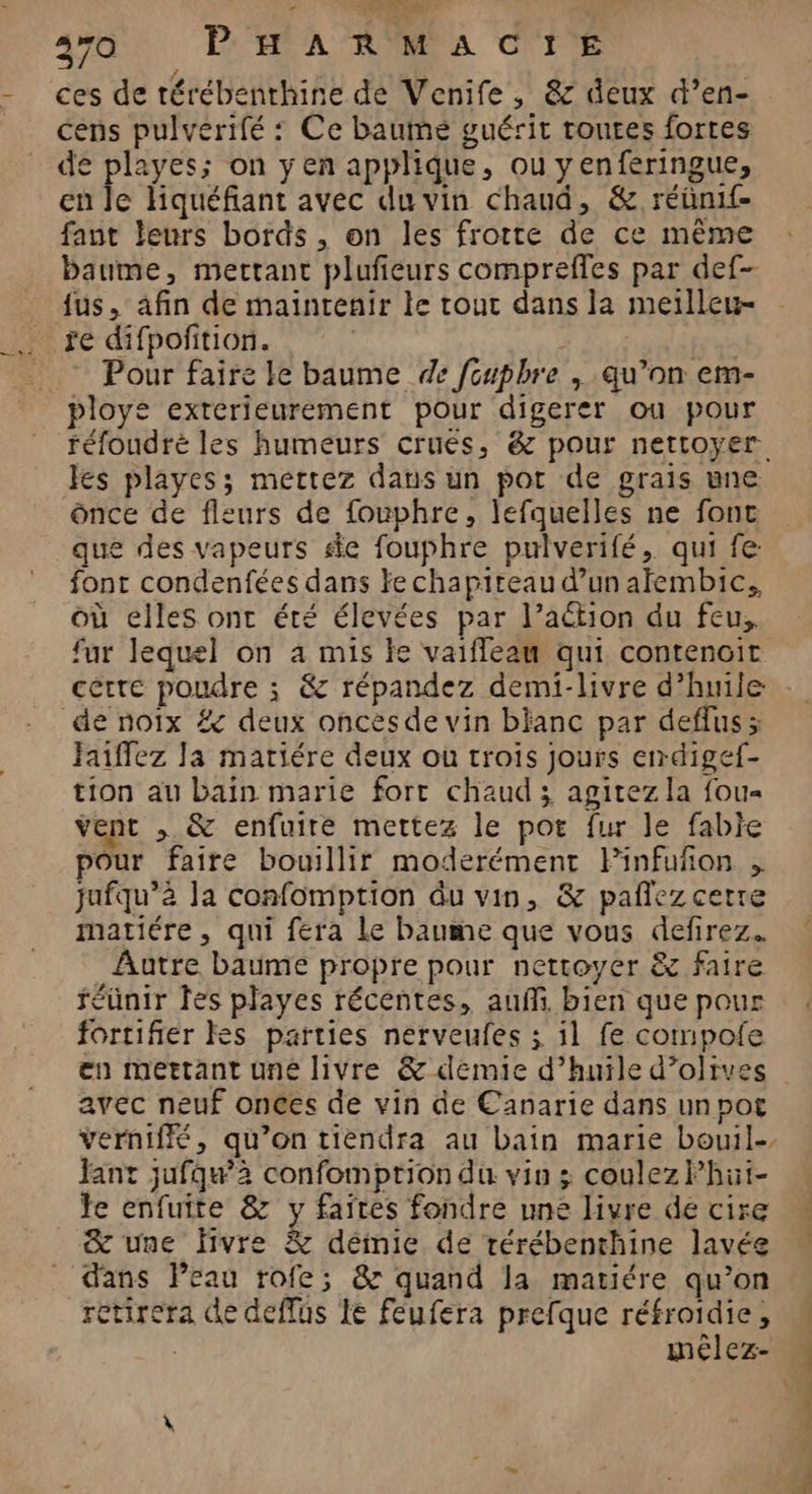 ” EL” FE CE 370 PHARMACIE ces de térébenthine de Venife, & deux d’en- cens pulverifé : Ce baume guérit toutes fortes de playes; on yen applique, ou yenferingue, en le liquéfiant avec du vin chaud, & réünif- faut leurs bords , on les frotte de ce même baume, mectant plufeurs compreffles par def- fus, afin de maintenir le tour dans la meilleu- © Pour faire le baume de fcupbhre , qu’on em- ployé exterieurement pour digerer ou pour es playes; mettez dans un pot de grais une once de fleurs de fouphre, lefquelles ne fonc que des vapeurs se fouphre pulverifé, qui fe: font condenfées dans Ye chapiteau d’un aïembic., où elles ont été élevées par l’action du feu, fur lequel on 4 mis le vaifleau qui contencit certe poudre ; & répandez demi-livre d’huile de noïx # deux oncesde vin blanc par deffus ; Faiffez Ja matiére deux ou trois jours errdigef- tion au bain marie fort chaud ; agitez la fou vent , & enfuire mettez le por fur le fabie pour faire bouillir moderément PFinfuñon , jufqu’à la confomption du vin, & pañlezcerre matiére , qui fera Le baume que vous defirez. Aatre baume propre pour nettoyer & faire réunir les playes récentes, auf bien que pour fortifier kes parties nerveufes ; il fe compofe en mettant uné livre & demie d’huile d’olives avec neuf onces de vin de Canarie dans un pot verniffé, qu’on tiendra au bain marie bouil- Jant jufqu’2 confomption du vin 3 coulezPhut- Je enfuite & y faites fondre une livre de cire & une fivre & démie de rérébenthine lavée dans Peau rofe; &r quand la matiére qu’on ctirera de deffus Le féufera prefque réfroidie, | mélez- D