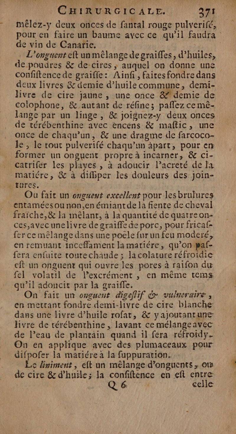 mêlez-y deux onces de fantal rouge pulverifé, de vin de Canarie, L’onguent eft un mêlange de graiffes, d'huiles, confiftence de graiffle: Ainfi , faites fondre dans deux livres & demie d'huile commune, demi- livre de cire jaune , une once & demie de colophone, & autant de réfine; paflez ce mê- lange par un linge, & joignez-y deux onces de térébenthine avec encens & maftic, une once de chaqu’un, & une dragme de farcoco- le, le tout pulverifé chaqu’un äpart, pour en former un onguent propre à incarner, & ci- catrifer les playes , à adoucir l’acreté de fa matiére, & à difiper les douleurs des join- Ou fait un onguent excellent pour lesbrulures entaméesou non,en émiantde la fente de cheval fraiche, & la mêlant, à la quantité de quatre on- ces,avecunelivre de graiffe de porc, pour fricaf- ferce mêlange dans une poële fur un feu moderé, en remuant inccfament lamatiére, qu’on paf- fera enfuite courechaude ; la colature réfroidie eit un onguent qui ouvre les pores à raifon du fel volatil de l’excrément , en même tems qu’il adoncit par la graiffe. On fait un onguent digeffif & vulneraire, en mettant fondre demi-livre de cire blanche: dans une livre d’huile rofat, & yajoutantune hvre de térébenthine , lavant ce mélangeavec de l’eau de plantain quand il fera réfroidy. On en applique avec des plumaceaux pour difpofer la matiére à la fuppuration. Le lniment, eft un mélange d’onguents . ot de cire & d'huile; la confiftence en eft entre | Q6e 71 celle