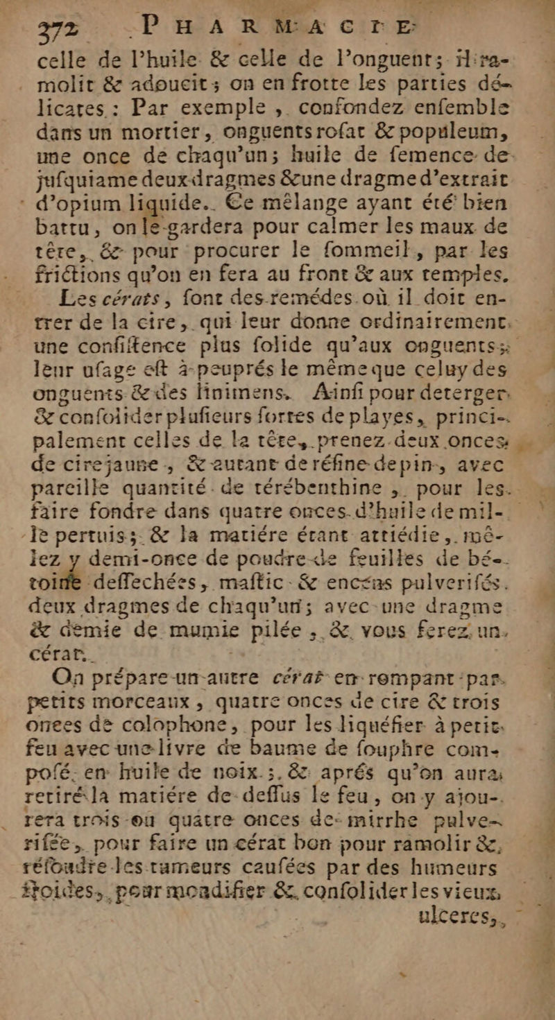 AP 272 PHARMACrE. molit &amp; adoucit: on en frotte les parties dé licates : Par exemple , confondez enfemble dans un mortier, onguentsrofar &amp; populeum, une once de chaqu’un; huile de femence de. jufquiame deux-dragmes &amp;une dragme d’extrait : d’opium liquide. €e mêlange ayant été’ bien battu, onle-gardera pour calmer les maux de têre, &amp; pour procurer le fommei}, par les friétions qu’on en fera au front &amp; aux remplies. Les cérats, font des remédes.où il doit en- trer de la cire, qui leur donne ordinairement, lenr ufage eft à-peuprés le mêmeque celuy des onguënts &amp;des Hnimens,. Â4Anfi pour deterger, &amp; confoiider plufieurs fortes de playes, princi- palement celles de le tête, prenez.deux onces de cirejaune, &amp; autant de réfine depin-, avec faire fondre dans quatre onces.d’huile de mil- -Ïe pertuiss. &amp; la mariére étant attiédie, méê- lez y demi-once de poudre<le feuilles de bé. toine deffechées, maftic-&amp; encras pulverifés. deux dragmes de chaqu’un; avec-une dragme &amp; demie de mumie pilée , &amp;. vous ferez. un, cérar.. | On prépare un-autre cérar em rempant par. petits morceaux , quatre onCes de cire &amp; crois onees de colophone, pour les liquéfier à peric. feu avec unelivre de baume de fouphre com pofé: en huile de noix.;.&amp; aprés qu’on aura retiré la matiére de-deflus le feu, ony ajou-. rera trois-ou quatre onces de: mirrhe pulve- rifée, pour faire un cérat bon pour ramolir &amp;, réfoudre-les rumeurs caufées par des humeurs ftoices, pour mondifier &amp;. confolider les vieux, ulceres,. r.SÉtes