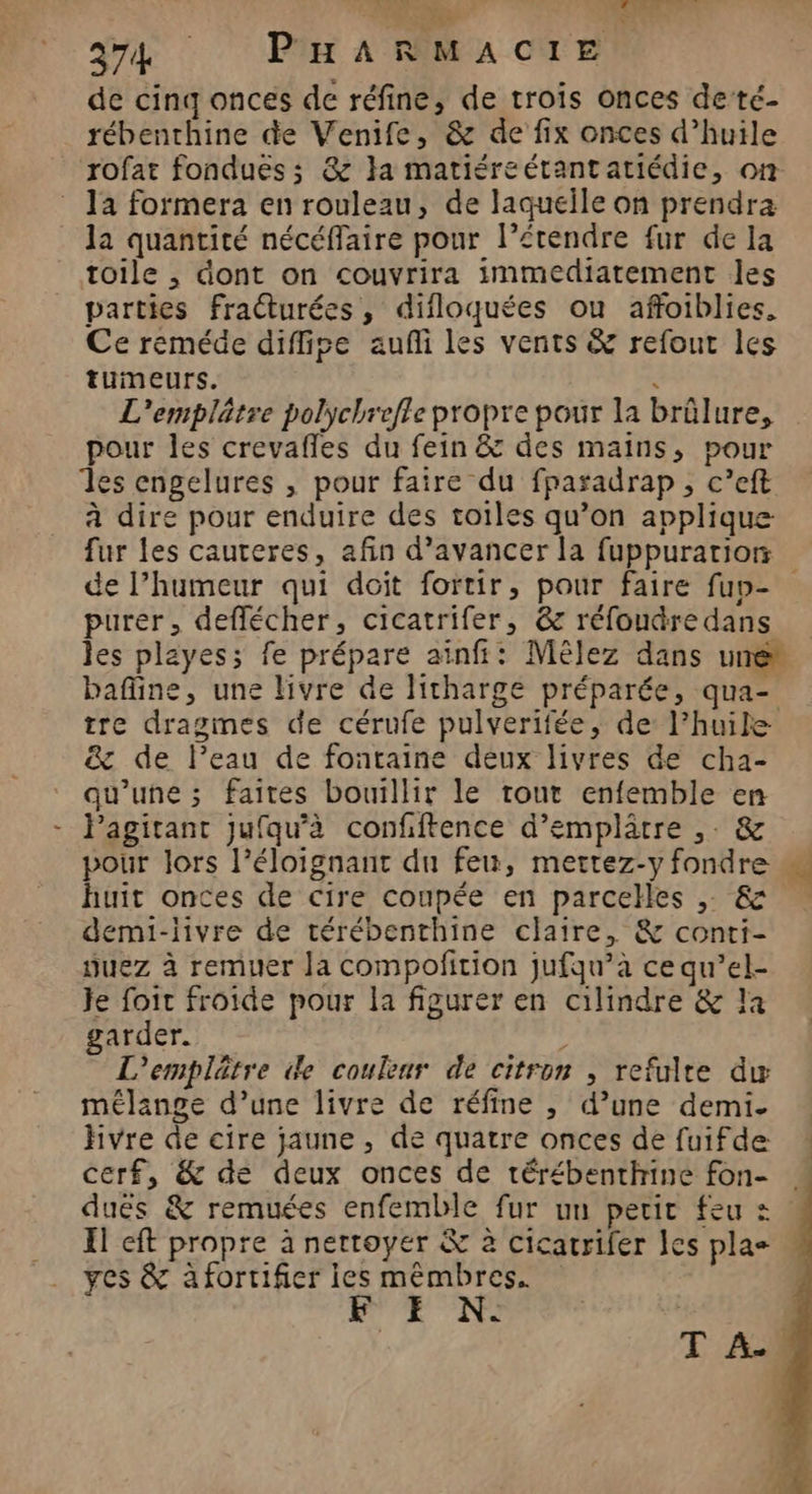 374 PHARMACIE de cinq onces de réfine, de trois onces de té- rébenthine de Venife, &amp; de fix onces d’huile ‘rofat fondues ; &amp; }a matiéreétantatiédie, on la formera en rouleau, de laqueile on prendra la quantité nécéffaire pour l’étendre fur de la toile , dont on couvrira immediatement les parties fracturées, difloquées ou affoiblies. Ce reméde diffise aufñi les vents &amp; refout les tumeurs. . L'emplätre polychrefle propre pour la brûlure, pour les crevafles du fein &amp; des mains, pour les engelures , pour faire du fparadrap , c’eft à dire pour enduire des toiles qu’on applique fur les cauteres, afin d'avancer la fuppurarion de l’humeur qui doit fortir, pour faire fup- purer, deflécher, cicatrifer, @ réfoudre dans les playes; fe prépare ainfi: Mêlez dans une” bafline, une livre de litharge préparée, qua- tre dragmes de cérufe pulverifée, de l’huile &amp; de l’eau de fontaine deux livres de cha- qu'une ; faites bouillir le tour enfemble en Pagitant jufqu’à confiftence d’emplâtre ,. &amp; pour lors l’éloignant du feu, mettez-y fondre sd huit onces de cire coupée en parcehes , &amp; demi-livre de térébenthine claire, &amp; conti- nuez à remuer la compofition jJufqu’à ce qu’el- Je foit froide pour la figurer en cilindre &amp; la garder. - L'emplâtre de couleur de citron , refulte dw mélange d’une livre de réfine , d’une demi. hvre de cire jaune , de quatre onces de fuifde cerf, &amp; de deux onces de térébenthine fon- « duës &amp; remuées enfemble fur un petit feu Xl cft propre à nettoyer &amp; à cicatrifer les pla yes &amp; afortifier ies mémbres. ; à 5. | | T A.