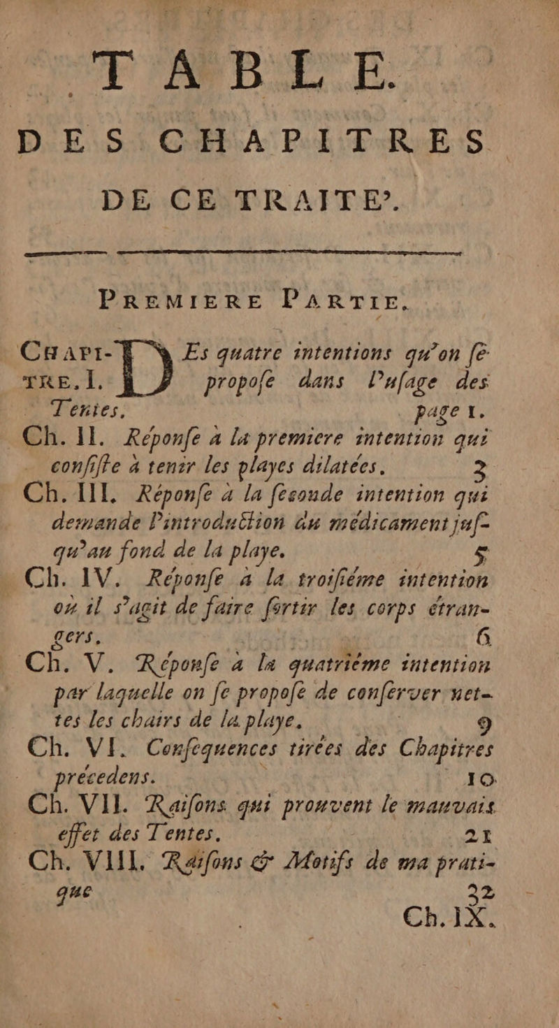 EP 'ARBETE D'E SCA PI TRES DE CE TRAITE’. A PREMIERE PARTIE. Caari- Es quatre intentions qw’on [6 TRE, Ï. propofe dans l’ufage des Teñies. page x. Ch. IL. Réponfe à la premiere intention qui confiffe 4 tenir les playes dilatées. 3 Ch. IL Xéponfe à la féconde intention qui demande Pintroduition nu médicament juf- qu'au fond de la playe. £ Ch. 1V. Réponfe 4 la troiféme intention ox il s’agit de TRE fértir les corps étran- gers, G Ch. V. Réponfe à la quatrième intention par laquelle on fe propofé de conférer het tes les chairs de la playe, 9 Ch. VI. Confèquences tirées des Chapitres précedens. 10 Ch. VIL Raïfons qui prouvent le manvais effet des Tentes. 21 Ch. VIIL Réfons &amp; Monfs de ma prati- que 32