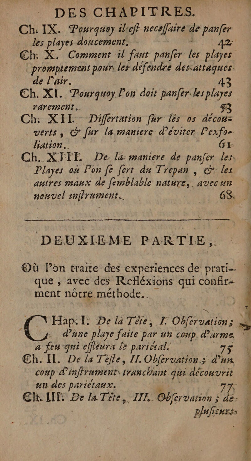 Ch: IX. Pourquey ileff necaffaire de panfer les playes doncement. AZ Eh: X. Comment il faut panfer F4 playes promptement pour les défendre dessattaques. de l'air. 43 Ch. XI. Pourquoy l’on doit panfer. les playes rarernent.. 53 Ch: XII: Différtation far lés os décou: verts, &amp; fur la MANiETC d'éviter l’exfoe ation. 61: Playes on lon [e fert du Trepan , €: les DEUXIEME PARTIE, Où lon traite des experiences de’ prati-- que ; avec des Réfléxions qui confrs. ment nôtre méthode. 1 a fen-qui effieura 2 parietal! 75 Œ€h. Il. De la Télle, II. Obferuation.s d’un conp d'infframent: tranchant qui décomvrit un des pariètaux. ER. LE De la Tète, III. Berddnon : 7] plalicurss L 3