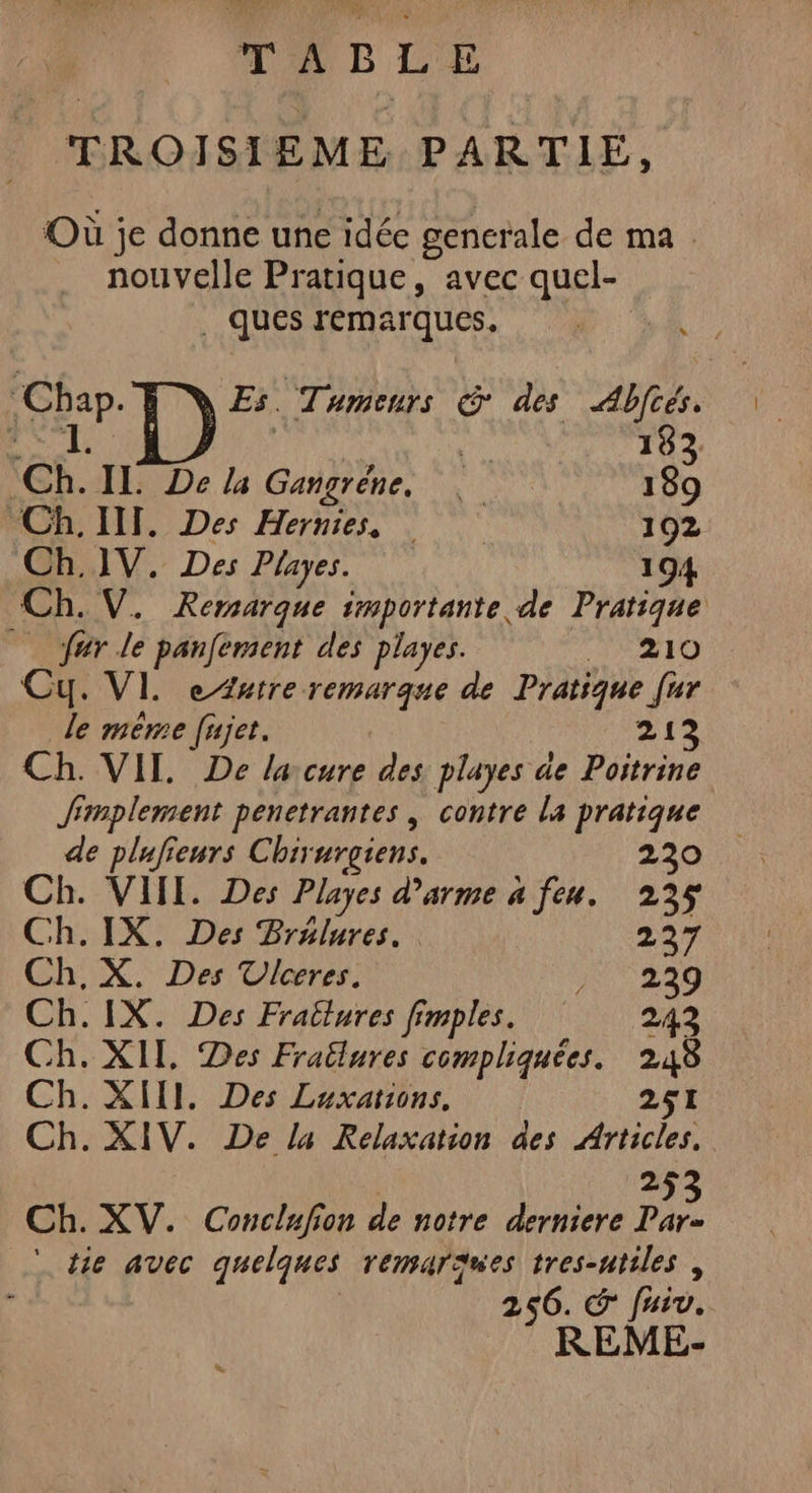 TABLE TROISIEME PARTIE, Où je donne une idée gencrale de ma nouvelle Pratique, avec quel- ques remarques, Chap. Es. Tumeurs &amp; des Abftés. RES | : ï | 183 Ch. IL De la Gangréne, 189 Ch. IT. Des Hernies, 192 Ch.1V. Des Playes. 194 Ch. V. Rersarque importante de Pratique © fur le panfement des playes. _ 210 Cu. VI. e Autre remarque de Pratique [ur le même [ujet. 213 Ch. VIT. De lacure des playes de Poitrine Simplement penetrantes , contre la pratique de plufienrs Chirurgiens. 230 Ch. VIII. Des Playes d'arme a feu. 235 Ch.IX. Des Brulures. 227 Ch. X. Des Ulceres. NT 220 Ch.IX. Des Frallures fimples. 242 Ch. XII, Des Frailures compliquées. 248 Ch. XIII. Des Luxations, 251 Ch. XIV. De la Relaxation des Articles. 2 Ch. XV. Conclufion de notre derniere Fo ‘tie avec quelques remarques tres-ntiles, 256. € fiv. REME-