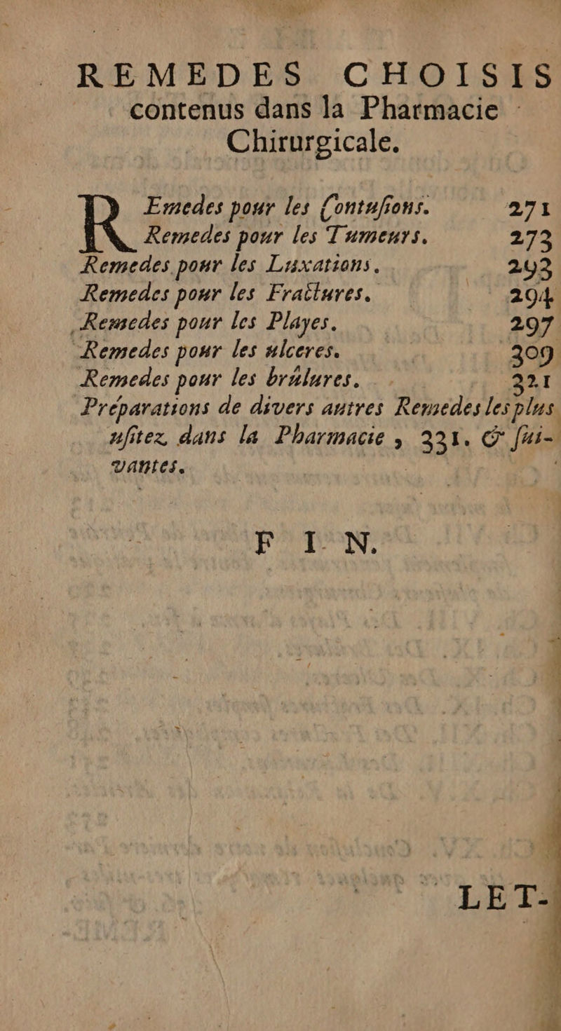 ve Se 4 REMEDES CHOISIS contenus dans la Pharmacie : Chirurgicale. Emedes pour les Contufions. 271 Remedes pour les Tumeurs. 273 Remedes pour les Laxations. 293 Remedes pour les Frailures. 204 _Remedes pour les Playes. 297 Remedes pour les ulceres. 309 Remedes pour les bralures. rt AA Preparations de divers autres Remedes les plus. afitez dans la Pharmacie, 331, © fui- vaAntes. | | F IN.