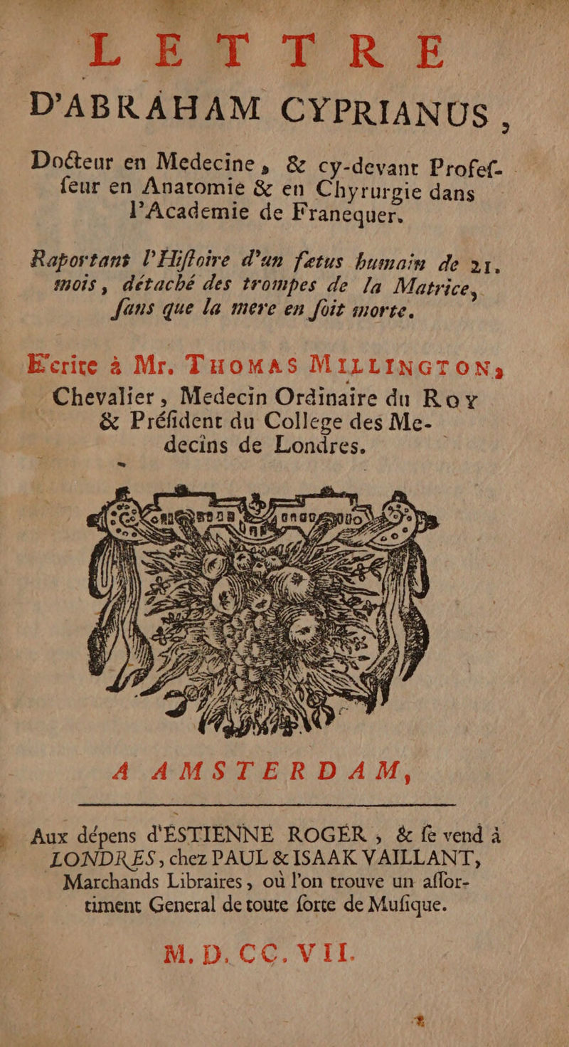 Ds © oh ML: 6700 et ANA EU er sn ge LE VRE D'ABRAHAM CYPRIANUS , Doteur en Medecine, &amp; cy-devant Profef. feur en Anatomie &amp; en Chyrurgie dans l’Academie de Franequer. Rapostans l’Hiffoire d'un fetus humain de 21. mois , détaché des trompes de Ja Matrice, Jens que la mere en foit morte. . A AMSTERDAM, » Aux dépens d'ÉSTIENNE ROGER, &amp; fe vend à LONDRES, chez PAUL &amp;ISAAK VAILLANT, Marchands Libraires, où l’on trouve un aflor- timent General de toute forte de Mufique. M.D.CC.VIL.